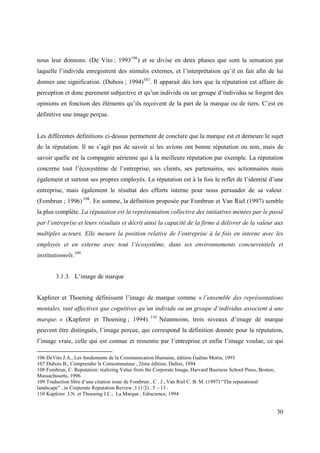 nous leur donnons. (De Vito ; 1993106) et se divise en deux phases que sont la sensation par
laquelle l’individu enregistrent des stimulis externes, et l’interprétation qu’il en fait afin de lui
donner une signification. (Dubois ; 1994)107. Il apparait dès lors que la réputation est affaire de
perception et donc purement subjective et qu’un individu ou un groupe d’individus se forgent des
opinions en fonction des éléments qu’ils reçoivent de la part de la marque ou de tiers. C’est en
définitive une image perçue.


Les différentes définitions ci-dessus permettent de conclure que la marque est et demeure le sujet
de la réputation. Il ne s’agit pas de savoir si les avions ont bonne réputation ou non, mais de
savoir quelle est la compagnie aérienne qui à la meilleure réputation par exemple. La réputation
concerne tout l’écosystème de l’entreprise, ses clients, ses partenaires, ses actionnaires mais
également et surtout ses propres employés. La réputation est à la fois le reflet de l’identité d’une
entreprise, mais également le résultat des efforts interne pour nous persuader de sa valeur.
(Fombrun ; 1996) 108. En somme, la définition proposée par Fombrun et Van Riel (1997) semble
la plus complète. La réputation est la représentation collective des initiatives menées par le passé
par l’entreprise et leurs résultats et décrit ainsi la capacité de la firme à délivrer de la valeur aux
multiples acteurs. Elle mesure la position relative de l’entreprise à la fois en interne avec les
employés et en externe avec tout l’écosystème, dans ses environnements concurrentiels et
institutionnels.109


        3.1.3. L’image de marque


Kapferer et Thoening définissent l’image de marque comme « l’ensemble des représentations
mentales, tant affectives que cognitives qu’un individu ou un groupe d’individus associent à une
marque. » (Kapferer et Thoening ; 1994). 110 Néanmoins, trois niveaux d’image de marque
peuvent être distingués, l’image perçue, qui correspond la définition donnée pour la réputation,
l’image vraie, celle qui est connue et ressentie par l’entreprise et enfin l’image voulue, ce qui

106 DeVito J.A., Les fondements de la Communication Humaine, édition Gaëtan Morin, 1993
107 Dubois B., Comprendre le Consommateur , 2ème édition, Dalloz, 1994
108 Fombrun, C. Reputation: realizing Value from the Corporate Image, Harvard Business School Press, Boston,
Massachusetts, 1996.
109 Traduction libre d’une citation issue de Fombrun , C . J., Van Riel C. B. M. (1997) “The reputational
landscape” , in Corporate Reputation Review ,1 (1/2) , 5 – 13 .
110 Kapferer J.N. et Thoening J.C., La Marque , Ediscience, 1994


                                                                                                               30
 