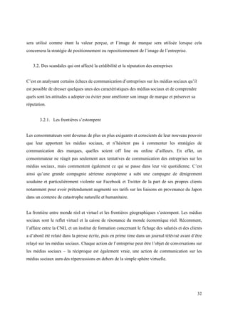 sera utilisé comme étant la valeur perçue, et l’image de marque sera utilisée lorsque cela
concernera la stratégie de positionnement ou repositionnement de l’image de l’entreprise.


   3.2. Des scandales qui ont affecté la crédibilité et la réputation des entreprises


C’est en analysant certains échecs de communication d’entreprises sur les médias sociaux qu’il
est possible de dresser quelques unes des caractéristiques des médias sociaux et de comprendre
quels sont les attitudes a adopter ou éviter pour améliorer son image de marque et préserver sa
réputation.


       3.2.1. Les frontières s’estompent


Les consommateurs sont devenus de plus en plus exigeants et conscients de leur nouveau pouvoir
que leur apportent les médias sociaux, et n’hésitent pas à commenter les stratégies de
communication des marques, quelles soient off line ou online d’ailleurs. En effet, un
consommateur ne réagit pas seulement aux tentatives de communication des entreprises sur les
médias sociaux, mais commentent également ce qui se passe dans leur vie quotidienne. C’est
ainsi qu’une grande compagnie aérienne européenne a subi une campagne de dénigrement
soudaine et particulièrement violente sur Facebook et Twitter de la part de ses propres clients
notamment pour avoir prétendument augmenté ses tarifs sur les liaisons en provenance du Japon
dans un contexte de catastrophe naturelle et humanitaire.


La frontière entre monde réel et virtuel et les frontières géographiques s’estompent. Les médias
sociaux sont le reflet virtuel et la caisse de résonance du monde économique réel. Récemment,
l’affaire entre la CNIL et un institut de formation concernant le fichage des salariés et des clients
a d’abord été relaté dans la presse écrite, puis en prime time dans un journal télévisé avant d’être
relayé sur les médias sociaux. Chaque action de l’entreprise peut être l’objet de conversations sur
les médias sociaux – la réciproque est également vraie, une action de communication sur les
médias sociaux aura des répercussions en dehors de la simple sphère virtuelle.




                                                                                                  32
 