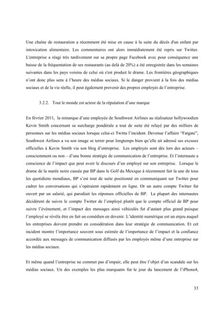 Une chaîne de restauration a récemment été mise en cause à la suite du décès d'un enfant par
intoxication alimentaire. Les commentaires ont alors immédiatement été repris sur Twitter.
L'entreprise a réagi très tardivement sur sa propre page Facebook avec pour conséquence une
baisse de la fréquentation de ses restaurants (au delà de 20%) a été enregistrée dans les semaines
suivantes dans les pays voisins de celui où s'est produit le drame. Les frontières géographiques
n’ont donc plus sens à l’heure des médias sociaux. Si le danger provient à la fois des médias
sociaux et de la vie réelle, il peut également provenir des propres employés de l’entreprise.


       3.2.2. Tout le monde est acteur de la réputation d’une marque


En février 2011, la remarque d’une employée de Southwest Airlines au réalisateur hollywoodien
Kevin Smith concernant sa surcharge pondérale a tout de suite été relayé par des milliers de
personnes sur les médias sociaux lorsque celui-ci Twitta l’incident. Devenue l’affaire “Fatgate”,
Southwest Airlines a vu son image se ternir pour longtemps bien qu’elle ait adressé ses excuses
officielles à Kevin Smith via son blog d’entreprise. Les employés sont dès lors des acteurs –
consciemment ou non – d’une bonne stratégie de communication de l’entreprise. Et l’internaute a
conscience de l’impact que peut avoir le discours d’un employé sur son entreprise. Lorsque le
drame de la marée noire causée par BP dans le Golf du Mexique à récemment fait la une de tous
les quotidiens mondiaux, BP s’est tout de suite positionné en communiquant sur Twitter pour
cadrer les conversations qui s’opéraient rapidement en ligne. Or un autre compte Twitter fut
ouvert par un salarié, qui parodiait les réponses officielles de BP. La plupart des internautes
décidèrent de suivre le compte Twitter de l’employé plutôt que le compte officiel de BP pour
suivre l’événement, et l’impact des messages ainsi véhiculés fut d’autant plus grand puisque
l’employé se révéla être en fait un comédien en devenir. L’identité numérique est un enjeu auquel
les entreprises doivent prendre en considération dans leur stratégie de communication. Et cet
incident montre l’importance souvent sous estimée de l’importance de l’impact et la confiance
accordée aux messages de communication diffusés par les employés même d’une entreprise sur
les médias sociaux.


Et même quand l’entreprise ne commet pas d’impair, elle peut être l’objet d’un scandale sur les
médias sociaux. Un des exemples les plus marquants fut le jour du lancement de l’iPhone4,



                                                                                                33
 