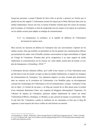 lorsqu’une personne a usurpé l’identité de Steve Jobs et qu’elle a annoncé sur Twitter que le
produit devait être rappelé. L’information erronée fut reprise par le Daily Mail puis dans tous les
médias traditionnels. Encore une fois, la notion d’identité virtuelle peut être source de nuisance
pour la marque, et l’entreprise se doit de comprendre tous les risques et les enjeux de sa présence
sur les médias sociaux pour adapter sa stratégie de communication.


        3.2.3. La transparence, la confiance, et la rapidité de diffusion de l’information
              deviennent les maitres mots.


Bien souvent, les réactions de défense de l’entreprise face aux conversations s’opérant sur les
médias sociaux, bien que justifiée, ne permettent en rien de garantir une communication efficace
qui permettrait de cadrer voire d’étouffer certaines conversations en ligne malveillantes à l’égard
de l’image de l’entreprise. D’autant plus qu’en comparaison à un autre support de média
traditionnel, la communication sur les réseaux est « plus rapide, touche plus de monde, et avec
plus de transparence » (Greenberg ; 2010) 116


L’information devient tellement diffuse, qu’il suffit d’une rumeur ou d’une information pour
qu’elle fasse le tour du monde, en ligne ou dans les médias traditionnels, et impacte les stratégies
de communication de l’entreprise. Une réputation négative est donc d’autant plus destructrice
dans un contexte où la circulation de l’information s’est fluidifiée grâce au développement
constant des Technologies de l’Information et de la Communication. Lorsque l’entreprise Vichy
mis en ligne « le Journal de ma peau », un blog qui essayait de se faire passer pour le journal
d’une internaute dénommée Claire, une vingtaine de bloggeurs démasquèrent l’imposture. En
l’absence de réponse de l’entreprise, plusieurs médias traditionnels de renom ont relayé
l’information (CBNews, Stratégies, Le Monde), ce qui a poussé la marque à se positionner. Mais
le mal était fait, l’entreprise a perdu la confiance de ses internautes et bien que le blog fût
supprimé, il reste toujours des traces visibles de cette histoire sur internet.




116 Greenberg A., (2010). “WikiLeaks’ Julian Assange Wants To Spill Your Corporate Secrets” Forbes. [consulté
le 12.12.11] adresse URL http://www.forbes.com/sites/andygreenberg/2010/11/29/wikileaks-julian-assange-wants-
to-spill-your-corporate-secrets/


                                                                                                           34
 