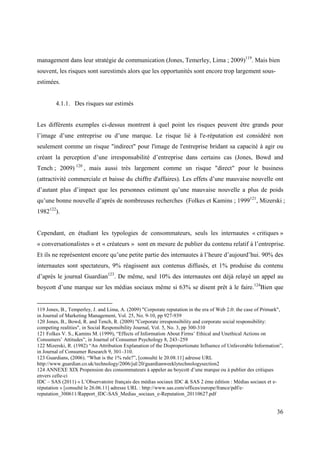 management dans leur stratégie de communication (Jones, Temerley, Lima ; 2009)119. Mais bien
souvent, les risques sont surestimés alors que les opportunités sont encore trop largement sous-
estimées.


        4.1.1. Des risques sur estimés


Les différents exemples ci-dessus montrent à quel point les risques peuvent être grands pour
l’image d’une entreprise ou d’une marque. Le risque lié à l'e-réputation est considéré non
seulement comme un risque "indirect" pour l'image de l'entreprise bridant sa capacité à agir ou
créant la perception d’une irresponsabilité d’entreprise dans certains cas (Jones, Bowd and
Tench ; 2009) 120 , mais aussi très largement comme un risque "direct" pour le business
(attractivité commerciale et baisse du chiffre d'affaires). Les effets d’une mauvaise nouvelle ont
d’autant plus d’impact que les personnes estiment qu’une mauvaise nouvelle a plus de poids
qu’une bonne nouvelle d’après de nombreuses recherches (Folkes et Kamins ; 1999121, Mizerski ;
1982122).


Cependant, en étudiant les typologies de consommateurs, seuls les internautes « critiques »
« conversationalistes » et « créateurs » sont en mesure de publier du contenu relatif à l’entreprise.
Et ils ne représentent encore qu’une petite partie des internautes à l’heure d’aujourd’hui. 90% des
internautes sont spectateurs, 9% réagissent aux contenus diffusés, et 1% produise du contenu
d’après le journal Guardian123. De même, seul 10% des internautes ont déjà relayé un appel au
boycott d’une marque sur les médias sociaux même si 63% se disent prêt à le faire.124Bien que


119 Jones, B., Temperley, J. and Lima, A. (2009) "Corporate reputation in the era of Web 2.0: the case of Primark",
in Journal of Marketing Management, Vol. 25, No. 9-10, pp 927-939
120 Jones, B., Bowd, R. and Tench, R. (2009) "Corporate irresponsibility and corporate social responsibility:
competing realities", in Social Responsibility Journal, Vol. 5, No. 3, pp 300-310
121 Folkes V. S., Kamins M. (1999), “Effects of Information About Firms’ Ethical and Unethical Actions on
Consumers’ Attitudes”, in Journal of Consumer Psychology 8, 243–259
122 Mizerski, R. (1982) “An Attribution Explanation of the Disproportionate Influence of Unfavorable Information”,
in Journal of Consumer Research 9, 301–310.
123 Guardians, (2006). “What is the 1% rule?”, [consulté le 20.08.11] adresse URL
http://www.guardian.co.uk/technology/2006/jul/20/guardianweeklytechnologysection2
124 ANNEXE XIX Propension des consommateurs à appeler au boycott d’une marque ou à publier des critiques
envers celle-ci
IDC – SAS (2011) « L’Observatoire français des médias sociaux IDC & SAS 2 ème édition : Médias sociaux et e-
réputation » [consulté le 26.06.11] adresse URL : http://www.sas.com/offices/europe/france/pdf/e-
reputation_300611/Rapport_IDC-SAS_Medias_sociaux_e-Reputation_20110627.pdf


                                                                                                                36
 
