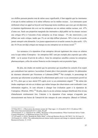 ces chiffres puissent paraitre tout de même assez significatifs, il faut rappeler que les internautes
n’ont pas la même audience et la même influence sur les médias sociaux. . Les internautes ayant
réellement relayé un appel au boycott sont beaucoup moins nombreux que ceux qui ont déjà émis
et émettent régulièrement des avis sur les entreprises sur ces mêmes médias sociaux, soit 67%
d’entre eux. Seule une proportion marginale des internautes a déjà publié sur les réseaux sociaux
une critique (6%) à l’encontre d’une entreprise ou d’une marque : 3% des interviewés y ont
diffusé une seule critique, tandis que 3% en ont déjà diffusé plusieurs. 94% n’ont en revanche
jamais entreprit cette démarche. Les jeunes apparaissent en revanche comme les plus actifs : 12%
des 18-24 ans ont déjà critiqué une marque ou une entreprise sur un réseau social.125


        Les nuisances à la réputation d’une entreprise doivent également être mises en relation
avec le type même d’entreprise - les entreprises B2C sont par exemple plus exposées que celles
B2B – ou le secteur d’activité de celle-ci. Ainsi les entreprises sensibles comme les entreprises
pharmaceutiques, celles du secteur financier ou des transports sont en première ligne.


        De plus, des études ont montré que les personnes qui recueillent les conseils d’un expert
qui contredisent leur opinion s’accrochent d’autant plus à leur première opinion. Un phénomène
de réactance démontré par Fitzsimons et Lehmann (2004) 126 Par exemple, le pourcentage de
personne qui sélectionne un produit qu’ils affectionnent après avoir vu un commentaire positif est
de 71%, alors que ce taux atteint 93% après avoir vu un commentaire négatif. 127 De même des
études empiriques ont mis en évidence que même lorsque des observateurs sont confrontés à une
information négative, ils sont réticents à changer leur évaluation quant à la réputation de
l’entreprise. (Wartick, 1992).128 De plus, dans le cas de certaines marques bénéficiant d'un niveau
d'attachement extrêmement fort, l’atteinte à la réputation d’une marque n’engendre pas
nécessairement une baisse de l’attractivité des marques de cette entreprise. (Bansal et Clelland,




125 Ifop (2011) : « Observatoire des réseaux sociaux de l’ifop vague « 6. [Consulté le 30.11.12] adresse URL :
http://www.ifop.com/media/poll/1671-1-study_file.pdf
126 Fitzsimons, G. J., Lehmann D. R. (2004), “Reactance to Recommendations: When Unsolicited Advice Yields
Contrary Responses”, in Marketing Science 23(1), 82-94.
127 O'Connell, A. (2010) “Reading the Public Mind”, in Harvard Business Review, 00178012, Vol. 88, Issue 10
128 Wartick S.L. (1992) “The relationship between intense media exposure and change in corporate reputation”, in
Business & Society, 31: 33-49.


                                                                                                               37
 