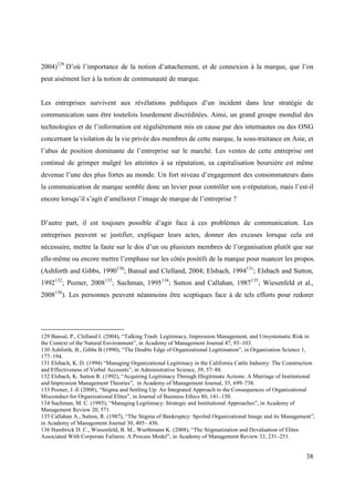 2004)129 D’où l’importance de la notion d’attachement, et de connexion à la marque, que l’on
peut aisément lier à la notion de communauté de marque.


Les entreprises survivent aux révélations publiques d’un incident dans leur stratégie de
communication sans être toutefois lourdement discréditées. Ainsi, un grand groupe mondial des
technologies et de l’information est régulièrement mis en cause par des internautes ou des ONG
concernant la violation de la vie privée des membres de cette marque, la sous-traitance en Asie, et
l’abus de position dominante de l’entreprise sur le marché. Les ventes de cette entreprise ont
continué de grimper malgré les atteintes à sa réputation, sa capitalisation boursière est même
devenue l’une des plus fortes au monde. Un fort niveau d’engagement des consommateurs dans
la communication de marque semble donc un levier pour contrôler son e-réputation, mais l’est-il
encore lorsqu’il s’agit d’améliorer l’image de marque de l’entreprise ?


D’autre part, il est toujours possible d’agir face à ces problèmes de communication. Les
entreprises peuvent se justifier, expliquer leurs actes, donner des excuses lorsque cela est
nécessaire, mettre la faute sur le dos d’un ou plusieurs membres de l’organisation plutôt que sur
elle-même ou encore mettre l’emphase sur les côtés positifs de la marque pour nuancer les propos.
(Ashforth and Gibbs, 1990130; Bansal and Clelland, 2004; Elsbach, 1994131; Elsbach and Sutton,
1992132; Pozner, 2008133; Suchman, 1995134; Sutton and Callahan, 1987135; Wiesenfeld et al.,
2008136). Les personnes peuvent néanmoins être sceptiques face à de tels efforts pour redorer




129 Bansal, P., Clelland I. (2004), “Talking Trash: Legitimacy, Impression Management, and Unsystematic Risk in
the Context of the Natural Environment”, in Academy of Management Journal 47, 93–103.
130 Ashforth, B., Gibbs B (1990), “The Double Edge of Organizational Legitimation”, in Organization Science 1,
177–194.
131 Elsbach, K. D. (1994) “Managing Organizational Legitimacy in the California Cattle Industry: The Construction
and Effectiveness of Verbal Accounts”, in Administrative Science, 39, 57–88.
132 Elsbach, K. Sutton R. (1992), “Acquiring Legitimacy Through Illegitimate Actions: A Marriage of Institutional
and Impression Management Theories”, in Academy of Management Journal, 35, 699–738.
133 Pozner, J.-E (2008), “Stigma and Settling Up: An Integrated Approach to the Consequences of Organizational
Misconduct for Organizational Elites”, in Journal of Business Ethics 80, 141–150.
134 Suchman, M. C. (1995), “Managing Legitimacy: Strategic and Institutional Approaches”, in Academy of
Management Review 20, 571.
135 Callahan A., Sutton, R. (1987), “The Stigma of Bankruptcy: Spoiled Organizational Image and its Management”,
in Academy of Management Journal 30, 405– 436.
136 Hambrick D. C., Wiesenfeld, B. M., Wurthmann K. (2008), “The Stigmatization and Devaluation of Elites
Associated With Corporate Failures: A Process Model”, in Academy of Management Review 33, 231–251.


                                                                                                             38
 