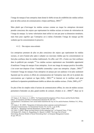 l’image de marque d’une entreprise étant donné le faible niveau de crédibilité des médias utilisés
pour de telles actions de communication. (Arpan and Raney, 2003)137


Mais plutôt que d’envisager les médias sociaux comme un risque les entreprises devraient
prendre conscience des enjeux que représentent les médias sociaux en termes de valorisation de
l’image de marque. Le terme valorisation étant utilisé ici non pas pour sa dimension monétaire,
mais bien pour signifier que l’entreprise est à même d’atteindre l’image de marque qu’elle
souhaite que les consommateurs la perçoive.


        4.1.2. Des enjeux sous-estimés


Les entreprises prennent de plus en plus conscience des enjeux que représentent les médias
sociaux, et sont d’autant plus aptes à adopter ces nouveaux médias que les consommateurs ne
font plus confiance dans les médias traditionnels. En effet, seul 14% d’entre eux font confiance
dans la publicité par exemple. 138 Les médias sociaux représentent une formidable opportunité
d’améliorer l’image de marque d’une entreprise. Avoir une image de marque positive favorable,
c’est avant tout disposer d’une « bankable commodity » pour une entreprise. (Arpan ; 2005)139
Comment l’image de marque d’une entreprise est perçue par son audience n’est plus seulement
façonnée par les actions et efforts de communication de l’entreprise mais elle est le produit des
conversations qui s’opèrent en ligne (Jolly ; 2001) 140 et Internet est le meilleur outil pour
améliorer la réputation préalablement établie en dehors des médias sociaux. (Valor, 2009, p 9)141


En plus d’être de simples relais d’actions de communication offline, les sites de médias sociaux
permettent d’atteindre un plus grand nombre de contacts. (Enders et al. ; 2008)142. Basé sur le


137 Arpan, L. M., Raney A. A. (2003), “An Experimental Investigation of News Source and the Hostile Media
Effect”, in Journalism and Mass Communication Quarterly 80, 265–281.
138 Qualman E. Socialnomics: how social media transforms the way we live and do business. Hoboken, N.J., Wiley,
2011
139 Arpan, L. M. (2005), “Integration of information about corporate social performance”,
Corporate Communication: An International Journal, Vol. 10, No. 1, pp. 83-98.
140 Jolly,A., Managing Corporate Reputations, London: PRCA, 2001
141 Valor, J. (2009), “Blogs can help schools win the marketing war”, in Financial Times, 27 July
142 Denker H.P., Enders A., Hungenberg, H., Mauch, S. (2008) “The Long Tail of Social
Networking: Revenue Models of Social Networking Sites”, in European Management Journal,
26, pp. 199–211.


                                                                                                            39
 