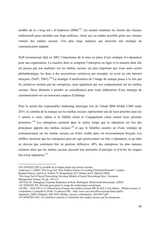 modèle de la « long tail » d’Anderson (2006)143 , les auteurs montrent les limites des réseaux
traditionnels pour atteindre une large audience, chose qui est rendue possible grâce aux réseaux
virtuels des médias sociaux. Une plus large audience qui nécessite une stratégie de
communication adaptée.


Neff reconnaissait déjà en 2001 l’importance de la mise en place d’une stratégie d’e-réputation
pour une organisation. La manière dont se comporte l’entreprise en ligne et la manière dont elle
est perçue par son audience sur les médias sociaux est plus important que toute autre action
philanthropique, les dons à des associations caritatives par exemple, ou avoir un site internet
attrayant. (Neff ; 2001).144 La stratégie d’amélioration de l’image de marque passe à la fois par
les initiatives menées par les entreprises, mais également par son comportement sur les médias
sociaux. Deux éléments à prendre en considération pour toute élaboration d’une stratégie de
communication sur ces nouveaux espaces d’échange.


Pour la moitié des responsables marketing interrogés lors de l’étude IBM Global CMO study
2011, le contrôle de la marque sur les médias sociaux représentent une de leurs priorités dans les
5 années à venir, même si la fidélité client et l’engagement client restent leurs priorités
premières. 145 Les entreprises estiment dans le même temps que la réputation est l'un des
principaux apports des médias sociaux 146 et que le bénéfice numéro un d’une stratégie de
communication sur les medias sociaux est d’être visible dans cet environnement bruyant. Les
chiffres montrent que les entreprises peuvent agir positivement sur leur e-réputation, et qu’elles
ne doivent pas seulement être en position défensive. 40% des entreprises les plus matures
estiment ainsi que les médias sociaux peuvent leur permettre d’anticiper et d’éviter les risques
liés à leur réputation.147


143 ANNEXE XIX Le modèle de la longue queue des réseaux sociaux
Anderson, C. (2006) “The Long Tail: How Endless Choice Is Creating Unlimited Demand”, London:
Random House, cited in A. Enders, H. Hungenberg, H.P. Denker and S. Mauch (2008),
‘The Long Tail of Social Networking: Revenue Models of Social Networking Sites’, European
Management Journal, 26, pp. 199–211.
144 Neef, D., Managing Corporate Reputation & Risk, Burlington: Butterworth-Heinemann. (2003)
145 ANNEXE XX: Priorités pour gérer le virage des technologies numériques
146 IDC – SAS (2011) « L’Observatoire français des médias sociaux IDC & SAS 2 ème édition : Médias sociaux et
e-réputation » [consulté le 26.06.11] adresse URL : http://www.sas.com/offices/europe/france/pdf/e-
reputation_300611/Rapport_IDC-SAS_Medias_sociaux_e-Reputation_20110627.pdf
147 ANNEXE XXI : Les bénéfices associés à l’utilisation des médias sociaux par les entreprises.


                                                                                                           40
 
