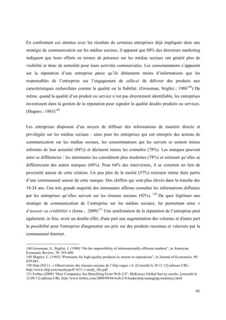 En confrontant ces attentes avec les résultats de certaines entreprises déjà impliquée dans une
stratégie de communication sur les médias sociaux, il apparait que 88% des directeurs marketing
indiquent que leurs efforts en termes de présence sur les médias sociaux ont généré plus de
visibilité et donc de notoriété pour leurs activités commerciales. Les consommateurs s’appuient
sur la réputation d’une entreprise parce qu’ils détiennent moins d’informations que les
responsables de l’entreprise sur l’engagement de celle-ci de délivrer des produits aux
caractéristiques recherchées comme la qualité ou la fiabilité. (Grossman, Stiglitz ; 1980148) De
même, quand la qualité d’un produit ou service n’est pas directement identifiable, les entreprises
investissent dans la gestion de la réputation pour signaler la qualité desdits produits ou services.
(Shapiro ; 1983)149


Les entreprises disposent d’un moyen de diffuser des informations de manière directe et
privilégiée sur les médias sociaux : ainsi pour les entreprises qui ont entrepris des actions de
communication sur les médias sociaux, les consommateurs qui les suivent se sentent mieux
informés de leur actualité (88%) et déclarent mieux les connaître (78%). Les marques peuvent
ainsi se différencier : les internautes les considèrent plus modernes (78%) et estiment qu’elles se
différencient des autres marques (60%). Pour 64% des interviewés, il se construit un lien de
proximité autour de cette relation. Un peu plus de la moitié (57%) estiment même faire partie
d’une communauté autour de cette marque. Des chiffres qui sont plus élevés dans la tranche des
18-24 ans. Une très grande majorité des internautes affirme consulter les informations diffusées
                                                                                    150
par les entreprises qu’elles suivent sur les réseaux sociaux (92%).                       De quoi légitimer une
stratégie de communication de l’entreprise sur les médias sociaux, lui permettant ainsi «
d’asseoir sa crédibilité » (Ioma ; 2009)151 Une amélioration de la réputation de l’entreprise peut
également, in fine, avoir un double effet, d'une part une augmentation des volumes et d'autre part
la possibilité pour l'entreprise d'augmenter ses prix sur des produits reconnus et valorisés par la
communauté Internet.


148 Grossman, S., Stiglitz, J. (1980) “On the impossibility of informationally efficient markets”, in American
Economic Review, 70: 393-408.
149 Shapiro, C. (1983) “Premiums for high-quality products as returns to reputations”, in Journal of Economics, 98:
659-681.
150 Ifop (2011) : « Observatoire des réseaux sociaux de l’ifop vague « 6. [Consulté le 30.11.12] adresse URL :
http://www.ifop.com/media/poll/1671-1-study_file.pdf
151 Forbes (2009) “How Companies Are Benefiting From Web 2.0”, McKinsey Global Survey results, [consulté le
12.09.11] adresse URL http://www.forbes.com/2009/09/04/web-2-0-leadership-managing-mckinsey.html


                                                                                                                 41
 