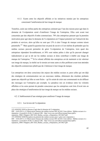 4.1.3. Ecarts entre les objectifs affichés et les initiatives menées par les entreprises
              concernant l’amélioration de leur image de marque


Toutefois, seule une infime partie des entreprises estiment que l’une des raisons pour agir dans le
domaine de l’e-réputation serait d’améliorer l’image de l’entreprise. Elles sont avant tout
concernées par des objectifs d’ordre commerciaux. 78% des entreprises pensent que la première
motivation pour agir dans le domaine de l’e-réputation est l’impact potentiel sur l’attractivité des
produits et services, alors qu’elles ne sont que 13% à citer l’image de marque comme raison
potentielle.152 Mais quand la question leur est posé de savoir si il est réaliste de prétendre que les
médias sociaux peuvent permettre de gérer l’e-réputation de l’entreprise, trois quart des
entreprises répondent favorablement, et 30% sont même prêtes à dire qu’ils peuvent changer
radicalement ce qui se dit sur les médias sociaux et donc contribuer à établir une image de
marque de l’entreprise. 153 Si la volonté affichée des entreprises est de maintenir et de valoriser
son image de marque, la réalité sur le terrain est toute autre et elles préfèrent avant tout atteindre
des objectifs commerciaux plutôt que de s’intéresser à leur image de marque.


Les entreprises ont donc conscience des enjeux des médias sociaux et, pour celles qui ont déjà
des stratégies de communication sur ces nouveaux médias, obtiennent des résultats probants
quant aux objectifs qu’elles se sont fixées – qu’ils soient de créer une communauté ou de diffuser
des messages sur l’entreprise par exemple. Le paradoxe mis en évidence entre les volontés
affichées et les actes permet de prendre conscience que les entreprises sont loin d’avoir mis en
place des stratégies d’amélioration de leur image de marque sur les médias sociaux.


    4.2. L’établissement d’une stratégie pour améliorer l’image de marque


        4.2.1. Les leviers de l’e-réputation


152 ANNEXE XXII les Raisons d’agir dans le domaine de l’e-réputation.
IDC – SAS (2011) « L’Observatoire français des médias sociaux IDC & SAS 2 ème édition : Médias sociaux et e-
réputation » [consulté le 26.06.11] adresse URL : http://www.sas.com/offices/europe/france/pdf/e-
reputation_300611/Rapport_IDC-SAS_Medias_sociaux_e-Reputation_20110627.pdf
153 ANNEXE XXIII Perception du potentiel des médias sociaux pour « gérer son e-réputation »
IDC – SAS (2011) « L’Observatoire français des médias sociaux IDC & SAS 2 ème édition : Médias sociaux et e-
réputation » [consulté le 26.06.11] adresse URL : http://www.sas.com/offices/europe/france/pdf/e-
reputation_300611/Rapport_IDC-SAS_Medias_sociaux_e-Reputation_20110627.pdf


                                                                                                               42
 