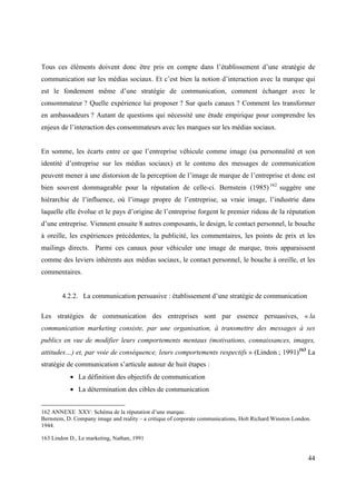 Tous ces éléments doivent donc être pris en compte dans l’établissement d’une stratégie de
communication sur les médias sociaux. Et c’est bien la notion d’interaction avec la marque qui
est le fondement même d’une stratégie de communication, comment échanger avec le
consommateur ? Quelle expérience lui proposer ? Sur quels canaux ? Comment les transformer
en ambassadeurs ? Autant de questions qui nécessité une étude empirique pour comprendre les
enjeux de l’interaction des consommateurs avec les marques sur les médias sociaux.


En somme, les écarts entre ce que l’entreprise véhicule comme image (sa personnalité et son
identité d’entreprise sur les médias sociaux) et le contenu des messages de communication
peuvent mener à une distorsion de la perception de l’image de marque de l’entreprise et donc est
bien souvent dommageable pour la réputation de celle-ci. Bernstein (1985) 162 suggère une
hiérarchie de l’influence, où l’image propre de l’entreprise, sa vraie image, l’industrie dans
laquelle elle évolue et le pays d’origine de l’entreprise forgent le premier rideau de la réputation
d’une entreprise. Viennent ensuite 8 autres composants, le design, le contact personnel, le bouche
à oreille, les expériences précédentes, la publicité, les commentaires, les points de prix et les
mailings directs. Parmi ces canaux pour véhiculer une image de marque, trois apparaissent
comme des leviers inhérents aux médias sociaux, le contact personnel, le bouche à oreille, et les
commentaires.


        4.2.2. La communication persuasive : établissement d’une stratégie de communication

Les stratégies de communication des entreprises sont par essence persuasives, « la
communication marketing consiste, par une organisation, à transmettre des messages à ses
publics en vue de modifier leurs comportements mentaux (motivations, connaissances, images,
attitudes…) et, par voie de conséquence, leurs comportements respectifs » (Lindon ; 1991)163 La
stratégie de communication s’articule autour de huit étapes :
           • La définition des objectifs de communication
           • La détermination des cibles de communication


162 ANNEXE XXV: Schéma de la réputation d’une marque.
Bernstein, D. Company image and reality – a critique of corporate communications, Holt Richard Winston London.
1944.

163 Lindon D., Le marketing, Nathan, 1991


                                                                                                            44
 