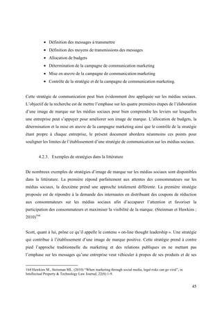 • Définition des messages à transmettre
           • Définition des moyens de transmissions des messages
           • Allocation de budgets
           • Détermination de la campagne de communication marketing
           • Mise en œuvre de la campagne de communication marketing
           • Contrôle de la stratégie et de la campagne de communication marketing.


Cette stratégie de communication peut bien évidemment être appliquée sur les médias sociaux.
L’objectif de la recherche est de mettre l’emphase sur les quatre premières étapes de l’élaboration
d’une image de marque sur les médias sociaux pour bien comprendre les leviers sur lesquelles
une entreprise peut s’appuyer pour améliorer son image de marque. L’allocation de budgets, la
détermination et la mise en œuvre de la campagne marketing ainsi que le contrôle de la stratégie
étant propre à chaque entreprise, le présent document abordera néanmoins ces points pour
souligner les limites de l’établissement d’une stratégie de communication sur les médias sociaux.


        4.2.3. Exemples de stratégies dans la littérature


De nombreux exemples de stratégies d’image de marque sur les médias sociaux sont disponibles
dans la littérature. La première répond parfaitement aux attentes des consommateurs sur les
médias sociaux, la deuxième prend une approche totalement différente. La première stratégie
proposée est de répondre à la demande des internautes en distribuant des coupons de réduction
aux consommateurs sur les médias sociaux afin d’accaparer l’attention et favoriser la
participation des consommateurs et maximiser la visibilité de la marque. (Steinman et Hawkins ;
2010)164


Scott, quant à lui, prône ce qu’il appelle le contenu « on-line thought leadership ». Une stratégie
qui contribue à l’établissement d’une image de marque positive. Cette stratégie prend à contre
pied l’approche traditionnelle du marketing et des relations publiques en ne mettant pas
l’emphase sur les messages qu’une entreprise veut véhiculer à propos de ses produits et de ses


164 Hawkins M., Steinman ML. (2010) “When marketing through social media, legal risks can go viral”, in
Intellectual Property & Technology Law Journal, 22(8):1-9.


                                                                                                          45
 