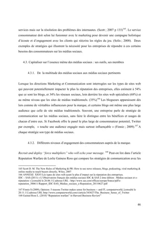 services mais sur la résolution des problèmes des internautes. (Scott ; 2007 p 133)165. Le service
consommateur doit selon lui fusionner avec le marketing pour devenir une campagne holistique
d’écoute et d’engagement avec les clients qui réécrira les règles du jeu. (Solis ; 2008). Deux
exemples de stratégies qui illustrent la nécessité pour les entreprises de répondre à ces certains
besoins des consommateurs sur les médias sociaux.


    4.3. Capitaliser sur l’essence même des médias sociaux : ses outils, ses membres


        4.3.1. De la multitude des médias sociaux aux médias sociaux pertinents


Lorsque les directions Marketing et Communication sont interrogées sur les types de sites web
qui peuvent potentiellement impacter le plus la réputation des entreprises, elles estiment à 54%
que ce sont les blogs, et 34% les réseaux sociaux, loin derrière les sites web spécialisés (68%) et
au même niveau que les sites de médias traditionnels. (35%)166 Les blogueurs apparaissent dès
lors comme de véritables influenceurs pour la marque, et certains blogs ont même une plus large
audience que celle de site médias traditionnels. Souvent, une entreprise parle de stratégie de
communication sur les médias sociaux, sans faire le distinguo entre les bénéfices et usages de
chacun d’entre eux. Si Facebook offre le panel le plus large de consommateur potentiel, Twitter
par exemple, « touche une audience engagée mais surtout influençable » (Finnie ; 2009).167 A
chaque stratégie son type de médias sociaux.


        4.3.2. Différents niveaux d’engagement des consommateurs auprès de la marque.


Recruit and deploy “force multipliers” who will echo your message. 168 Peut-on lire dans l’article
Reputation Warfare de Leslie Gainess Ross qui compare les stratégies de communication avec les


165 Scott D. M. The New Rules of Marketing & PR: How to use news releases, blogs, podcasting, viral marketing &
online media to reach buyers directly, Wiley, 2007
166 ANNEXE XXVI Les types de sites web ayant le plus d’impact sur la réputation des entreprises.
IDC – SAS (2011) « L’Observatoire français des médias sociaux IDC & SAS 2 ème édition : Médias sociaux et e-
réputation » [consulté le 26.06.11] adresse URL : http://www.sas.com/offices/europe/france/pdf/e-
reputation_300611/Rapport_IDC-SAS_Medias_sociaux_e-Reputation_20110627.pdf

167 Finnie S (2009), Opinion: 5 reasons Twitter makes sense for business -- and IT, computerworld, [consulté le
20.11.11] adresse URL http://www.computerworld.com/s/article/343827/The_Business_Sense_of_Twitter
168 Gained Ross L. (2010) “Reputation warfare” in Harvard Business Review”


                                                                                                                  46
 