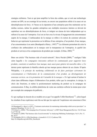 stratégies militaires. Tout ce qui peut amplifier la force des soldats, que ce soit une technologie
comme un GPS, ou un avantage lié au terrain, ou encore une population ralliée à la cause est un
démultiplicateur de force. A l’heure ou la réputation d’une entreprise peut être malmenée sur les
médias sociaux, même les grandes entreprises aux multiples ressources internes se doivent de
capitaliser sur ces démultiplicateurs de force, et intégrer un réseau de tiers indépendants qui se
rallient à la cause de l’entreprise. Ceci est en lien avec le niveau d’engagement du consommateur
auprès de la marque. L’ambassadeur de la marque se réfère à la notion de customer advocate
behavior qui représente la promotion ou la défense d’une entreprise, d’un produit, d’une marque,
d’un consommateur à un autre (Bendapudi et Berry ; 1997)169 Les éléments permettant de créer la
confiance des ambassadeurs en la marque sont la transparence de l’entreprise, la qualité des
produits et services et les comparaisons de produits par exemple. (Urban, 2004) 170


Dans son article “The business side of social network”, Steve Paxiah (2008),171 souligne l’idée
selon laquelle « les compagnies innovantes utilisent les communautés pour supporter leurs
produits, construire et améliorer leur marque, mais aussi pour générer de nouvelles idées ». Ce
dernier point représente le bénéfice absolu qu’une marque puisse obtenir de ses clients. D’après
Wikipédia, « le principe du marketing collaboratif est de faire participer activement les
consommateurs à l’élaboration de la communication d’un produit, au développement de
nouveaux services, ou à la promotion de l’actualité de la marque ». Il s’agit surtout d’inclure le
client dans différentes étapes d’élaboration d’un produit, telles que la conception, le design, le
choix des fonctions, et même le positionnement marketing du produit ou la campagne de
communication. E-Bay, la célèbre plateforme de vente aux enchères sollicite la sienne pour créer
par exemple des campagnes de publicité…


Ce qui explique la réussite de ce modèle est ce que l’on appelle l’effet Hawthorne172, selon lequel
les résultats d’une expérience sont liés au fait que les sujets de l’expérience ont conscience d’être


169 Bendapudi N., Berry L.(1997), “Customers motivations for maintening relationships whith service providers”, in
journal of Retailing, 73, (1), 15 – 37.
170 Urban G., (2004), “The emerging Era of Customer Advocacy”, in MIT Sloan Management Review, Vol 45 Issue
2, p 77-82, 6p
171 Paxhia S. (2008) “The business side of social networks” in Analyzing Publishing Technologies, Vol. 8, No. 17,
pp. 10-12.
172 Wikipédia (2011) « Effet Hawthorne » [consulté le 12.12.11] adresse URL
http://fr.wikipedia.org/wiki/Effet_Hawthorne


                                                                                                               47
 