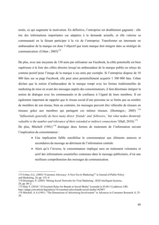 testés, ce qui augmente la motivation. En définitive, l’entreprise est doublement gagnante : elle
tire des informations importantes car adaptées à la demande actuelle, et elle valorise sa
communauté en la faisant participer à la vie de l’entreprise. Transformer un internaute en
ambassadeur de la marque est donc l’objectif que toute marque doit intégrer dans sa stratégie de
communication. (Urban ; 2005)173


De plus, avec une moyenne de 130 amis par utilisateur sur Facebook, la cible potentielle est bien
supérieure à la liste des cibles directes lorsqu’un ambassadeur de la marque publie ou relaye du
contenu positif pour l’image de la marque à ses amis par exemple. Si l’entreprise dispose de 10
000 fans sur sa page Facebook, elle peut ainsi potentiellement acquérir 1 300 000 fans. Urban
déclare que la notion d’ambassadeur de la marque rompt avec les formes traditionnelles de
marketing de mise en avant des messages auprès des consommateurs, il faut désormais intégrer la
notion de dialogue avec les communautés et de confiance à l’égard de leurs membres. Il est
également important de rappeler que le réseau social d’une personne ne se limite pas au nombre
de membres de son réseau, bien au contraire, les messages peuvent être véhiculés de réseaux en
                                                                                                           174
réseaux grâce aux membres qui partagent ces mêmes réseaux. (Domingos ; 2005)
“Influentials generally do have many direct ‘friends’ and ‘followers,’ but what makes themtruly
valuable is the number and relevance of their extended or indirect connections”(Hall, 2010).175
De plus, Mitchell (1981) 176 distingue deux formes de traitement de l’information suivant
l’implication du consommateur :
           • Une implication faible sensibilise le consommateur aux éléments annexes et
              secondaires du message au détriment de l’information centrale
           • Alors qu’à l’inverse, le consommateur impliqué aura un traitement volontaire et
              actif des informations essentielles contenues dans le message publicitaire, d’où une
              meilleure compréhension des messages de communication.



173 Urban, G.L. (2005) “Customer Advocacy: A New Era in Marketing?” in Journal of Public Policy
and Marketing, 24, pp. 155–9.
174 Domingos, P. (2005) ‘Mining Social Networks for Viral Marketing’, IEEE Intelligent Systems,
20, pp. 80–2.
175 Hale T, (2010) “10 Essential Rules for Brands in Social Media” [consulté le 03.08.11] addresse URL
http://adage.com/article/digitalnext/10-essential-rules-brands-social-media/142907/
176 Mitchell, A A (1981). "The Dimensions of Advertising Involvement” in Advances in Consumer Research, 8, 25-
30.


                                                                                                           48
 