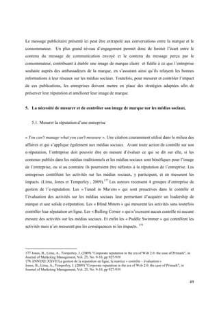 Le message publicitaire présenté ici peut être extrapolé aux conversations entre la marque et le
consommateur. Un plus grand niveau d’engagement permet donc de limiter l’écart entre le
contenu du message de communication envoyé et le contenu du message perçu par le
consommateur, contribuant à établir une image de marque claire et fidèle à ce que l’entreprise
souhaite auprès des ambassadeurs de la marque, en s’assurant ainsi qu’ils relayent les bonnes
informations à leur réseaux sur les médias sociaux. Toutefois, pour mesurer et contrôler l’impact
de ces publications, les entreprises doivent mettre en place des stratégies adaptées afin de
préserver leur réputation et améliorer leur image de marque.


5. La nécessité de mesurer et de contrôler son image de marque sur les médias sociaux.


    5.1. Mesurer la réputation d’une entreprise


« You can't manage what you can't measure ». Une citation couramment utilisé dans le milieu des
affaires et qui s’applique également aux médias sociaux. Avant toute action de contrôle sur son
e-réputation, l’entreprise doit pouvoir être en mesure d’évaluer ce qui se dit sur elle, si les
contenus publiés dans les médias traditionnels et les médias sociaux sont bénéfiques pour l’image
de l’entreprise, ou si au contraire ils pourraient être néfastes à la réputation de l’entreprise. Les
entreprises contrôlent les activités sur les médias sociaux, y participent, et en mesurent les
impacts. (Lima, Jones et Temperley ; 2009).177 Les auteurs recensent 4 groupes d’entreprise de
gestion de l’e-reputation. Les « Tuned in Mavens » qui sont proactives dans le contrôle et
l’évaluation des activités sur les médias sociaux leur permettant d’acquérir un leadership de
marque et une solide e-réputation. Les « Blind Miners » qui mesurent les activités sans toutefois
contrôler leur réputation en ligne. Les « Bulling Corner » qui n’exercent aucun contrôle ni aucune
mesure des activités sur les médias sociaux. Et enfin les « Puddle Swimmer » qui contrôlent les
activités mais n’en mesurent pas les conséquences ni les impacts. 178




177 Jones, B., Lima, A., Temperley, J. (2009) "Corporate reputation in the era of Web 2.0: the case of Primark", in
Journal of Marketing Management, Vol. 25, No. 9-10, pp 927-939
178 ANNEXE XXVII La gestion de la reputation en ligne, la matrice « contrôle – évaluation »
Jones, B., Lima, A., Temperley, J. (2009) "Corporate reputation in the era of Web 2.0: the case of Primark", in
Journal of Marketing Management, Vol. 25, No. 9-10, pp 927-939


                                                                                                                  49
 