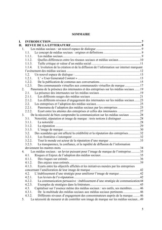 SOMMAIRE

I. INTRODUCTION .................................................................................................................. 7
II. REVUE DE LA LITTERATURE......................................................................................... 9
   1.     Les médias sociaux : un nouvel espace de dialogue ......................................................... 9
      1.1. Le concept de médias sociaux : origines et définitions ................................................ 9
      1.1.1.   Les médias sociaux................................................................................................... 9
      1.1.2.   Quelles différences entre les réseaux sociaux et médias sociaux ........................... 10
      1.1.3.   Taille critique et valeur d’un média social ............................................................. 11
      1.1.4.   L’évolution de la création et de la diffusion de l’information sur internet marquant
      l’avènement des médias sociaux ............................................................................................ 12
      1.2. Un nouvel espace de dialogue : .................................................................................. 13
      1.2.1.   L’ « User Generated Content » .............................................................................. 13
      1.2.2.   De la publication de contenus aux conversations ................................................... 15
      1.2.3.   Des communautés virtuelles aux communautés virtuelles de marque ................... 17
   2.     Panorama de la présence des internautes et des entreprises sur les médias sociaux ....... 19
      2.1. La présence des internautes sur les médias sociaux ................................................... 19
      2.1.1.   Les différents usages des médias sociaux .............................................................. 21
      2.1.2.   Les différents niveaux d’engagement des internautes sur les médias sociaux ....... 23
      2.2. Les entreprises et l’adoption des médias sociaux....................................................... 25
      2.2.1.   Panorama de l’adoption des médias sociaux par les entreprises ............................ 25
      2.2.2.   Ecart entre les attentes des entreprises et celles des internautes. ........................... 27
   3.     De la nécessité de bien comprendre la communication sur les médias sociaux ............. 28
      3.1. Notoriété, réputation et image de marque : trois notions à distinguer ....................... 28
      3.1.1.   La notoriété ............................................................................................................ 28
      3.1.2.   La réputation .......................................................................................................... 29
      3.1.3.   L’image de marque................................................................................................. 30
      3.2. Des scandales qui ont affecté la crédibilité et la réputation des entreprises............... 32
      3.2.1.   Les frontières s’estompent ..................................................................................... 32
      3.2.2.   Tout le monde est acteur de la réputation d’une marque ....................................... 33
      3.2.3.   La transparence, la confiance, et la rapidité de diffusion de l’information
      deviennent les maitres mots. .................................................................................................. 34
   4.     Les médias sociaux : un levier puissant pour l’image de marque de l’entreprise ........... 35
      4.1. Risques et Enjeux de l’adoption des médias sociaux ................................................. 35
      4.1.1.   Des risques sur estimés .......................................................................................... 36
      4.1.2.   Des enjeux sous-estimés ......................................................................................... 39
      4.1.3.   Ecarts entre les objectifs affichés et les initiatives menées par les entreprises
      concernant l’amélioration de leur image de marque .............................................................. 42
      4.2. L’établissement d’une stratégie pour améliorer l’image de marque .......................... 42
      4.2.1.   Les leviers de l’e-réputation ................................................................................... 42
      4.2.2.   La communication persuasive : établissement d’une stratégie de communication 44
      4.2.3.   Exemples de stratégies dans la littérature............................................................... 45
      4.3. Capitaliser sur l’essence même des médias sociaux : ses outils, ses membres .......... 46
      4.3.1.   De la multitude des médias sociaux aux médias sociaux pertinents ..................... 46
      4.3.2.   Différents niveaux d’engagement des consommateurs auprès de la marque. ........ 46
   5.     La nécessité de mesurer et de contrôler son image de marque sur les médias sociaux... 49


                                                                                                                                         5
 