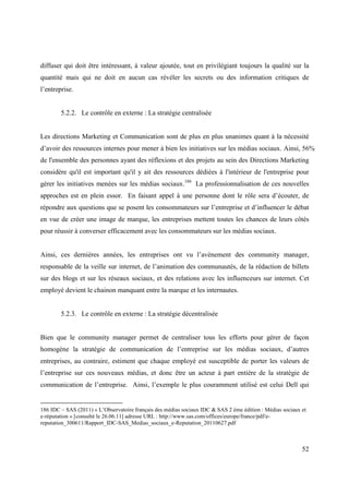 diffuser qui doit être intéressant, à valeur ajoutée, tout en privilégiant toujours la qualité sur la
quantité mais qui ne doit en aucun cas révéler les secrets ou des information critiques de
l’entreprise.


        5.2.2. Le contrôle en externe : La stratégie centralisée


Les directions Marketing et Communication sont de plus en plus unanimes quant à la nécessité
d’avoir des ressources internes pour mener à bien les initiatives sur les médias sociaux. Ainsi, 56%
de l'ensemble des personnes ayant des réflexions et des projets au sein des Directions Marketing
considère qu'il est important qu'il y ait des ressources dédiées à l'intérieur de l'entreprise pour
gérer les initiatives menées sur les médias sociaux.186 La professionnalisation de ces nouvelles
approches est en plein essor. En faisant appel à une personne dont le rôle sera d’écouter, de
répondre aux questions que se posent les consommateurs sur l’entreprise et d’influencer le débat
en vue de créer une image de marque, les entreprises mettent toutes les chances de leurs côtés
pour réussir à converser efficacement avec les consommateurs sur les médias sociaux.


Ainsi, ces dernières années, les entreprises ont vu l’avènement des community manager,
responsable de la veille sur internet, de l’animation des communautés, de la rédaction de billets
sur des blogs et sur les réseaux sociaux, et des relations avec les influenceurs sur internet. Cet
employé devient le chainon manquant entre la marque et les internautes.


        5.2.3. Le contrôle en externe : La stratégie décentralisée


Bien que le community manager permet de centraliser tous les efforts pour gérer de façon
homogène la stratégie de communication de l’entreprise sur les médias sociaux, d’autres
entreprises, au contraire, estiment que chaque employé est susceptible de porter les valeurs de
l’entreprise sur ces nouveaux médias, et donc être un acteur à part entière de la stratégie de
communication de l’entreprise. Ainsi, l’exemple le plus couramment utilisé est celui Dell qui


186 IDC – SAS (2011) « L’Observatoire français des médias sociaux IDC & SAS 2 ème édition : Médias sociaux et
e-réputation » [consulté le 26.06.11] adresse URL : http://www.sas.com/offices/europe/france/pdf/e-
reputation_300611/Rapport_IDC-SAS_Medias_sociaux_e-Reputation_20110627.pdf



                                                                                                           52
 