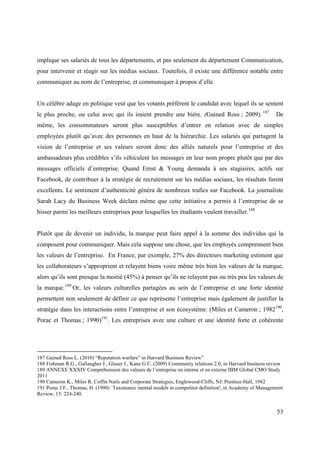implique ses salariés de tous les départements, et pas seulement du département Communication,
pour intervenir et réagir sur les médias sociaux. Toutefois, il existe une différence notable entre
communiquer au nom de l’entreprise, et communiquer à propos d’elle.


Un célèbre adage en politique veut que les votants préfèrent le candidat avec lequel ils se sentent
le plus proche, ou celui avec qui ils iraient prendre une bière. (Gained Ross ; 2009). 187                  De
même, les consommateurs seront plus susceptibles d’entrer en relation avec de simples
employées plutôt qu’avec des personnes en haut de la hiérarchie. Les salariés qui partagent la
vision de l’entreprise et ses valeurs seront donc des alliés naturels pour l’entreprise et des
ambassadeurs plus crédibles s’ils véhiculent les messages en leur nom propre plutôt que par des
messages officiels d’entreprise. Quand Ernst & Young demanda à ses stagiaires, actifs sur
Facebook, de contribuer à la stratégie de recrutement sur les médias sociaux, les résultats furent
excellents. Le sentiment d’authenticité généra de nombreux trafics sur Facebook. La journaliste
Sarah Lacy du Business Week déclara même que cette initiative a permis à l’entreprise de se
hisser parmi les meilleurs entreprises pour lesquelles les étudiants veulent travailler.188


Plutôt que de devenir un individu, la marque peut faire appel à la somme des individus qui la
composent pour communiquer. Mais cela suppose une chose, que les employés comprennent bien
les valeurs de l’entreprise. En France, par exemple, 27% des directeurs marketing estiment que
les collaborateurs s’approprient et relayent biens voire même très bien les valeurs de la marque,
alors qu’ils sont presque la moitié (45%) à penser qu’ils ne relayent pas ou très peu les valeurs de
la marque. 189 Or, les valeurs culturelles partagées au sein de l’entreprise et une forte identité
permettent non seulement de définir ce que représente l’entreprise mais également de justifier la
stratégie dans les interactions entre l’entreprise et son écosystème. (Miles et Cameron ; 1982190,
Porac et Thomas ; 1990)191. Les entreprises avec une culture et une identité forte et cohérente




187 Gained Ross L. (2010) “Reputation warfare” in Harvard Business Review”
188 Fishman R.G., Gallaugher J., Glaser J., Kane G.C. (2009) Community relations 2.0, in Harvard business review
189 ANNEXE XXXIV Compréhension des valeurs de l’entreprise en interne et en externe IBM Global CMO Study
2011
190 Cameron K., Miles R. Coffin Nails and Corporate Strategies, Englewood-Cliffs, NJ: Prentice-Hall, 1982
191 Porac J.F., Thomas, H. (1990) `Taxonomic mental models in competitor definition', in Academy of Management
Review, 15: 224-240.


                                                                                                             53
 