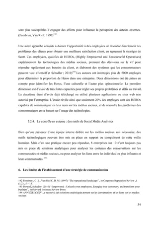 sont plus susceptibles d’engager des efforts pour influence la perception des acteurs externes.
(Fombrun, Van Riel ; 1997)192


Une autre approche consiste à donner l’opportunité à des employées de résoudre directement les
problèmes des clients pour obtenir une meilleure satisfaction client, en reprenant la stratégie de
Scott. Ces employées, qualifiés de HEROs, (Highly Empowered and Ressourceful Operatives)
expérimentent les technologies des médias sociaux, prennent des décisions sur le vif pour
répondre rapidement aux besoins du client, et élaborent des systèmes que les consommateurs
peuvent voir. (Bernoff et Schadler ; 2010)193 Les auteurs ont interrogés plus de 5000 employés
pour déterminer la proportion de Heros dans une entreprise. Deux dimensions ont été prises en
compte pour identifier les Heros, l’une culturelle et l’autre plus opérationnelle. La première
dimension est d’avoir de très fortes capacités pour régler ses propres problèmes et défis au travail.
La deuxième étant d’avoir déjà téléchargé ou utilisé plusieurs applications ou sites web non
autorisé par l’entreprise. L’étude révèle ainsi que seulement 20% des employés sont des HEROs
capables de communiquer en leur nom sur les médias sociaux, et de résoudre les problèmes des
consommateurs en se basant sur l’usage des technologies.


        5.2.4. Le contrôle en externe : des outils de Social Media Analytics


Bien qu’une présence d’une équipe interne dédiée sur les médias sociaux soit nécessaire, des
outils technologiques peuvent être mis en place en support ou complément de cette veille
humaine. Mais c’est une pratique encore peu répandue, 8 entreprises sur 10 n’ont toujours pas
mis en place de solutions analytiques pour analyser les contenus des conversations sur les
communautés et médias sociaux, ou pour analyser les liens entre les individus les plus influents et
leurs communautés. 194


6. Les limites de l’établissement d’une stratégie de communication


192 Fombrun , C . J., Van Riel C. B. M. (1997) “The reputational landscape” , in Corporate Reputation Review ,1
(1/2) , 5 – 13 .
193 Bernoff, Schadler (2010) “Empowered : Unleash your employees, Energize tour customers, and transform your
business”, in Harvard Business Review Press
194 ANNEXE XXXV Le recours à des solutions analytiques portant sur les conversations et les liens sur les medias
sociaux


                                                                                                              54
 
