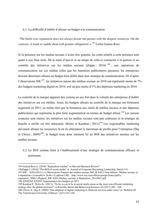 6.1. La difficulté d’établir d’allouer un budget à la communication


“The battle over reputation does not always favour the parties with the deepest resources. On the
contrary, it tends to saddle them with greater obligations ».195 Leslie Gaines-Ross.


Si la présence sur les medias sociaux s’avère être gratuite, les coûts relatifs à cette présence sont
quant à eux bien réels. De la main d’œuvre et au temps de celle-ci consacrée à la gestion et au
                                                                                     196
contrôle des initiatives sur les médias sociaux (Zappe ; 2010)                             , aux opérations de
communication sur ces médias telles que les bannières publicitaires payantes, les entreprises
doivent désormais allouer un budget bien défini dans leur stratégie de communication. Or d’après
l’observatoire IDC197, les initiatives autour des médias sociaux en 2010 ont représenté moins de 7%
des budgets marketing digital en 2010, soit un peu moins d’1% des dépenses marketing en 2010.


Le contrôle de la marque apparait être comme un axe fort dans la volonté des entreprises d’établir
des initiatives sur ces médias. Ainsi, les budgets alloués au contrôle de la marque ont fortement
augmenté en 2011, au même titre que la formation aux outils de médias sociaux et aux dépenses
publicitaires qui représente la plus forte augmentation en termes de budget alloué.198 Les raisons
avancées sont claires, les initiatives sur les médias sociaux sont peu coûteuses et la stratégie de
bouche à oreille est très attrayante. (Kirtis et Karahan ; 2011) 199 Les responsables marketing
devraient allouer les ressources là où ils obtiennent le maximum de profits pour l’entreprise (Daj
et Chirca ; 2009) 200 , le budget reste donc intiment lié au ROI des initiatives menées sur les
médias sociaux.


    6.2. Le ROI comme frein à l’établissement d’une stratégie de communication efficace et
         pertinente.


195 Gained Ross L. (2010) “Reputation warfare” in Harvard Business Review”
196Zappe J. (2010) “The ROI of social media” in Journal of Corporate Recruiting Leadership, March:3-9.
197 IDC – SAS (2011) « L’Observatoire français des médias sociaux IDC & SAS 2 ème édition : Médias sociaux et
e-réputation » [consulté le 26.06.11] adresse URL : http://www.sas.com/offices/europe/france/pdf/e-
reputation_300611/Rapport_IDC-SAS_Medias_sociaux_e-Reputation_20110627.pdf
198 ANNEXE XXXVI Augmentation des budgets en 2011
199 Karahan F,. Kirtis K,. (2011), “To be or not to be in social media arena as the most cost efficient marketing
strategy after the global recession”, in Procedia Social and Behavioral Sciences 24 (2011) 260 – 268.
200 Chirca A., Daj A. (2009) “The adoption of digital marketing in financial services under crisis” in “Bulletin Of
The Transilvania University of Brasov”;2(51):161-166.


                                                                                                                 55
 