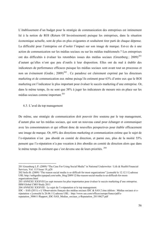 L’établissement d’un budget pour la stratégie de communication des entreprises est intimement
lié à la notion de ROI (Return Of Investissement) puisque les entreprises, dans la situation
économique actuelle, sont de plus en plus exigeantes et souhaitent tirer parti de chaque dépense.
La difficulté pour l’entreprise est d’isoler l’impact sur son image de marque. Est-ce du à une
action de communication sur les médias sociaux ou sur les médias traditionnels ? Les entreprises
ont des difficultés à évaluer les retombées issues des médias sociaux (Greenberg ; 2009) 201
d’autant qu’elles n’ont que peu d’outils à leur disposition. Elles ont du mal à établir des
indicateurs de performance efficaces puisque les médias sociaux sont avant tout un processus et
non un événement (Godin ; 2009) 202 . Ce paradoxe est clairement exprimé par les directeurs
marketing et de communication eux même puisqu’ils estiment pour 63% d’entre eux que le ROI
marketing est l’indicateur le plus important pour évaluer le succès marketing d’une entreprise. Or,
dans le même temps, ils ne sont que 38% à juger les indicateurs de mesure mis en place sur les
médias sociaux comme important.203


    6.3. L’aval du top management


De même, une stratégie de communication doit pouvoir être soutenu par le top management,
d’autant plus sur les médias sociaux, qui sont un nouveau canal pour échanger et communiquer
avec les consommateurs et qui offrent donc de nouvelles perspectives pour établir efficacement
une image de marque. Or, 69% des directions marketing et communication estime que le sujet de
l’e-réputation n’est pas abordé en comité de direction, et parmi eux, plus de la moitié 55%
pensent que l’e-réputation n’a pas vocation à être abordée en comité de direction alors que dans
le même temps ils estiment que c’est devenu une de leurs priorités. 204




201 Greenberg L.P. (2009) “The Case For Using Social Media” in National Underwriter / Life & Health Financial
Services, Vol. 113 Issue 19, p28
202 Solis B. (2009) “The reason social media is so difficult for most organizations” [consulté le 12.12.11] adresse
URL http://sethgodin.typepad.com/seths_blog/2009/12/the-reason-social-media-is-so-difficult-for-most-
organizations.html
203 ANNEXE XXXVII Les sept mesures les plus importantes pour évaluer le succès marketing d’une entreprise.
IBM Global CMO Study 2011
204 ANNEXE XXXVIII : Le sujet de l’e-réputation et le top management.
IDC – SAS (2011) « L’Observatoire français des médias sociaux IDC & SAS 2 ème édition : Médias sociaux et e-
réputation » [consulté le 26.06.11] adresse URL : http://www.sas.com/offices/europe/france/pdf/e-
reputation_300611/Rapport_IDC-SAS_Medias_sociaux_e-Reputation_20110627.pdf


                                                                                                                      56
 