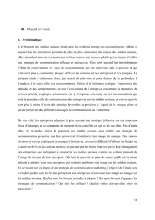 III. Objectif de l’étude


1. Problématique

L’avènement des médias sociaux bouleverse les relations entreprises-consommateurs. Même si
aujourd’hui les entreprises prennent de plus en plus conscience des enjeux des médias sociaux,
elles assimilent souvent ces nouveaux médias comme une menace plutôt qu’un moyen d’établir
une stratégie de communication efficace et persuasive. Elles sont aujourd’hui inévitablement
l’objet de conversations en ligne de consommateurs qui ont désormais pris le pouvoir et qui
n’hésitent plus à commenter, relayer, diffuser du contenu sur les entreprises et les marques. La
présente étude s’intéressera donc, par soucis de précision et pour donner de la profondeur à
l’analyse, à la seule cible des consommateurs. Même si la littérature souligne l’importance des
attitudes et des comportements de tout l’écosystème de l’entreprise concernant la réputation de
celle-ci (clients, employés, actionnaires etc..), l’emphase sera mise sur les consommateurs qui
sont la première cible de communication des entreprises sur les médias sociaux, et voir en quoi ils
sont plus à même d’avoir des attitudes favorables et positives à l’égard de la marque selon ce
qu’ils perçoivent des différents messages de communication de l’entreprise.


De leur côté, les entreprises adoptent le plus souvent une stratégie défensive sur ces nouveaux
lieux d’échanges et se contentent de mesurer et/ou contrôler ce qui se dit sur elles. Peu d’entre
elles, en revanche, utilise le potentiel des médias sociaux pour établir une stratégie de
communication proactive qui leur permettrait d’améliorer leur image de marque. Des raisons
diverses et variées expliquent ce manque d’initiatives, comme la difficulté d’allouer un budget ou
d’avoir un ROI sur les actions menées, en passant par les freins imposés par le Top Management
des entreprises qui rechignent à considérer les médias sociaux comme un vecteur puissant de
l’image de marque de leur entreprise. Dès lors la question se pose de savoir quelle est la bonne
attitude à adopter pour une entreprise qui souhaite améliorer son image sur les médias sociaux.
En se basant sur les étapes d’une stratégie de communication marketing, l’objectif de l’étude sera
d’étudier quelles sont les leviers permettant aux entreprises d’améliorer leur image de marque sur
les médias sociaux. Quelles sont les bonnes attitudes à adopter ? Sur quoi doivent s’appuyer les
messages de communication ? Qui doit les diffuser ? Quelles cibles doivent-elles viser en
particulier ?


                                                                                                58
 