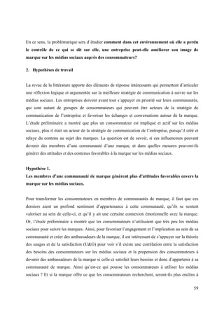 En ce sens, la problématique sera d’étudier comment dans cet environnement où elle a perdu
le contrôle de ce qui se dit sur elle, une entreprise peut-elle améliorer son image de
marque sur les médias sociaux auprès des consommateurs?

2. Hypothèses de travail


La revue de la littérature apporte des éléments de réponse intéressants qui permettent d’articuler
une réflexion logique et argumentée sur la meilleure stratégie de communication à suivre sur les
médias sociaux. Les entreprises doivent avant tout s’appuyer en priorité sur leurs communautés,
qui sont autant de groupes de consommateurs qui peuvent être acteurs de la stratégie de
communication de l’entreprise et favoriser les échanges et conversations autour de la marque.
L’étude préliminaire a montré que plus un consommateur est impliqué et actif sur les médias
sociaux, plus il était un acteur de la stratégie de communication de l’entreprise, puisqu’il créé et
relaye du contenu au sujet des marques. La question est de savoir, si ces influenceurs peuvent
devenir des membres d’une communauté d’une marque, et dans quelles mesures peuvent-ils
générer des attitudes et des contenus favorables à la marque sur les médias sociaux.


Hypothèse 1.
Les membres d’une communauté de marque génèrent plus d’attitudes favorables envers la
marque sur les médias sociaux.


Pour transformer les consommateurs en membres de communautés de marque, il faut que ces
derniers aient un profond sentiment d’appartenance à cette communauté, qu’ils se sentent
valoriser au sein de celle-ci, et qu’il y ait une certaine connexion émotionnelle avec la marque.
Or, l’étude préliminaire a montré que les consommateurs n’utilisaient que très peu les médias
sociaux pour suivre les marques. Ainsi, pour favoriser l’engagement et l’implication au sein de sa
communauté et créer des ambassadeurs de la marque, il est intéressant de s’appuyer sur la théorie
des usages et de la satisfaction (U&G) pour voir s’il existe une corrélation entre la satisfaction
des besoins des consommateurs sur les médias sociaux et la propension des consommateurs à
devenir des ambassadeurs de la marque si celle-ci satisfait leurs besoins et donc d’appartenir à sa
communauté de marque. Ainsi qu’est-ce qui pousse les consommateurs à utiliser les médias
sociaux ? Et si la marque offre ce que les consommateurs recherchent, seront-ils plus enclins à


                                                                                                 59
 