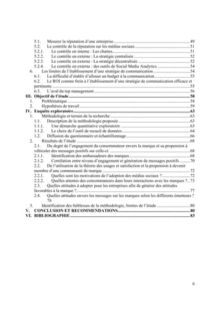 5.1. Mesurer la réputation d’une entreprise....................................................................... 49
      5.2. Le contrôle de la réputation sur les médias sociaux ................................................... 51
      5.2.1.     Le contrôle en interne : Les chartes........................................................................ 51
      5.2.2.     Le contrôle en externe : La stratégie centralisée .................................................... 52
      5.2.3.     Le contrôle en externe : La stratégie décentralisée ................................................ 52
      5.2.4.     Le contrôle en externe : des outils de Social Media Analytics .............................. 54
   6.      Les limites de l’établissement d’une stratégie de communication .................................. 54
      6.1. La difficulté d’établir d’allouer un budget à la communication ................................. 55
      6.2. Le ROI comme frein à l’établissement d’une stratégie de communication efficace et
      pertinente. ............................................................................................................................... 55
      6.3. L’aval du top management ......................................................................................... 56
III. Objectif de l’étude ................................................................................................................ 58
   1.      Problématique.................................................................................................................. 58
   2.      Hypothèses de travail ...................................................................................................... 59
IV. Enquête exploratoire ............................................................................................................ 63
   1.      Méthodologie et terrain de la recherche .......................................................................... 63
      1.1. Description de la méthodologie proposée .................................................................. 63
      1.1.1.     Une démarche quantitative exploratoire ................................................................ 63
      1.1.2.     Le choix de l’outil de recueil de données ............................................................... 64
      1.2. Diffusion du questionnaire et échantillonnage ........................................................... 66
   2.      Résultats de l’étude ......................................................................................................... 68
      2.1. Du degré de l’engagement du consommateur envers la marque et sa propension à
      véhiculer des messages positifs sur celle-ci. .......................................................................... 68
      2.1.1.     Identification des ambassadeurs des marques ........................................................ 68
      2.1.2.     Corrélation entre niveau d’engagement et génération de messages positifs .......... 70
      2.2. De l’utilisation de la théorie des usages et satisfaction et la propension à devenir
      membre d’une communauté de marque ................................................................................. 72
      2.2.1.     Quelles sont les motivations de l’adoption des médias sociaux ? .......................... 72
      2.2.2.     Quelles attentes des consommateurs dans leurs interactions avec les marques ? .. 73
      2.3. Quelles attitudes à adopter pour les entreprises afin de générer des attitudes
      favorables à la marque ? ......................................................................................................... 77
      2.4. Quelles attitudes envers les messages sur les marques selon les différents émetteurs ?
              78
   3.      Identification des faiblesses de la méthodologie, limites de l’étude ............................... 80
V. CONCLUSION ET RECOMMENDATIONS................................................................... 80
VI. BIBLIOGRAPHIE ............................................................................................................... 83




                                                                                                                                                  6
 