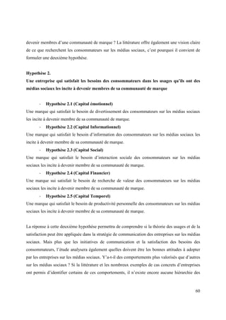 devenir membres d’une communauté de marque ? La littérature offre également une vision claire
de ce que recherchent les consommateurs sur les médias sociaux, c’est pourquoi il convient de
formuler une deuxième hypothèse.


Hypothèse 2.
Une entreprise qui satisfait les besoins des consommateurs dans les usages qu’ils ont des
médias sociaux les incite à devenir membres de sa communauté de marque


       -   Hypothèse 2.1 (Capital émotionnel)
Une marque qui satisfait le besoin de divertissement des consommateurs sur les médias sociaux
les incite à devenir membre de sa communauté de marque.
       -   Hypothèse 2.2 (Capital Informationnel)
Une marque qui satisfait le besoin d’information des consommateurs sur les médias sociaux les
incite à devenir membre de sa communauté de marque.
       -   Hypothèse 2.3 (Capital Social)
Une marque qui satisfait le besoin d’interaction sociale des consommateurs sur les médias
sociaux les incite à devenir membre de sa communauté de marque.
       -   Hypothèse 2.4 (Capital Financier)
Une marque sui satisfait le besoin de recherche de valeur des consommateurs sur les médias
sociaux les incite à devenir membre de sa communauté de marque.
       -   Hypothèse 2.5 (Capital Temporel)
Une marque qui satisfait le besoin de productivité personnelle des consommateurs sur les médias
sociaux les incite à devenir membre de sa communauté de marque.


La réponse à cette deuxième hypothèse permettra de comprendre si la théorie des usages et de la
satisfaction peut être appliquée dans la stratégie de communication des entreprises sur les médias
sociaux. Mais plus que les initiatives de communication et la satisfaction des besoins des
consommateurs, l’étude analysera également quelles doivent être les bonnes attitudes à adopter
par les entreprises sur les médias sociaux. Y’a-t-il des comportements plus valorisés que d’autres
sur les médias sociaux ? Si la littérature et les nombreux exemples de cas concrets d’entreprises
ont permis d’identifier certains de ces comportements, il n’existe encore aucune hiérarchie des



                                                                                               60
 