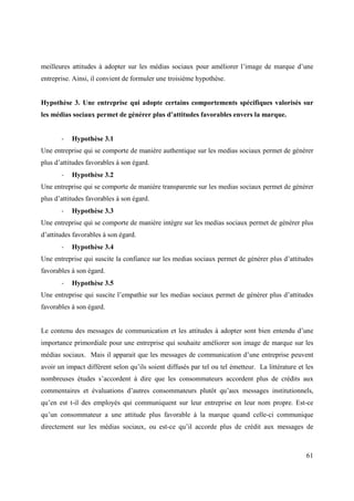 meilleures attitudes à adopter sur les médias sociaux pour améliorer l’image de marque d’une
entreprise. Ainsi, il convient de formuler une troisième hypothèse.


Hypothèse 3. Une entreprise qui adopte certains comportements spécifiques valorisés sur
les médias sociaux permet de générer plus d’attitudes favorables envers la marque.


       -   Hypothèse 3.1
Une entreprise qui se comporte de manière authentique sur les medias sociaux permet de générer
plus d’attitudes favorables à son égard.
       -   Hypothèse 3.2
Une entreprise qui se comporte de manière transparente sur les medias sociaux permet de générer
plus d’attitudes favorables à son égard.
       -   Hypothèse 3.3
Une entreprise qui se comporte de manière intègre sur les medias sociaux permet de générer plus
d’attitudes favorables à son égard.
       -   Hypothèse 3.4
Une entreprise qui suscite la confiance sur les medias sociaux permet de générer plus d’attitudes
favorables à son égard.
       -   Hypothèse 3.5
Une entreprise qui suscite l’empathie sur les medias sociaux permet de générer plus d’attitudes
favorables à son égard.


Le contenu des messages de communication et les attitudes à adopter sont bien entendu d’une
importance primordiale pour une entreprise qui souhaite améliorer son image de marque sur les
médias sociaux. Mais il apparait que les messages de communication d’une entreprise peuvent
avoir un impact différent selon qu’ils soient diffusés par tel ou tel émetteur. La littérature et les
nombreuses études s’accordent à dire que les consommateurs accordent plus de crédits aux
commentaires et évaluations d’autres consommateurs plutôt qu’aux messages institutionnels,
qu’en est t-il des employés qui communiquent sur leur entreprise en leur nom propre. Est-ce
qu’un consommateur a une attitude plus favorable à la marque quand celle-ci communique
directement sur les médias sociaux, ou est-ce qu’il accorde plus de crédit aux messages de



                                                                                                  61
 