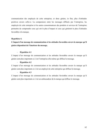 communication des employés de cette entreprise, et donc génère, in fine, plus d’attitudes
positives envers celle-ci. La comparaison entre les messages diffusés par l’entreprise, les
employés de cette entreprise et les autres consommateurs des produits et services de l’entreprise
permettra de comprendre ceux qui ont le plus d’impact et ceux qui génèrent le plus d’attitudes
favorables à la marque.


Hypothèse 4.
L’impact d’un message de communication et les attitudes favorables envers la marque qu’il
génère dépendent de l’émetteur du message.


       -   Hypothèse 4.1
L’impact d’un message de communication et les attitudes favorables envers la marque qu’il
génère sont plus importants si c’est l’entreprise elle-même qui diffuse le message.
       -   Hypothèse 4.2
L’impact d’un message de communication et les attitudes favorables envers la marque qu’il
génère sont plus importants si c’est un employé de cette entreprise qui diffuse le message.
       -   Hypothèse 4.3
L’impact d’un message de communication et les attitudes favorables envers la marque qu’il
génère sont plus importants si c’est un ambassadeur de la marque qui diffuse le message.




                                                                                              62
 
