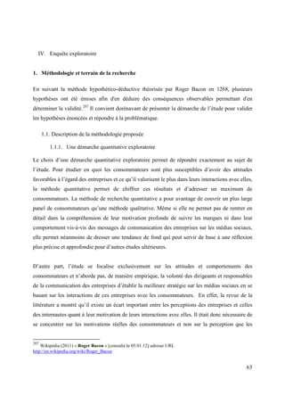 IV. Enquête exploratoire


1. Méthodologie et terrain de la recherche

En suivant la méthode hypothético-déductive théorisée par Roger Bacon en 1268, plusieurs
hypothèses ont été émises afin d'en déduire des conséquences observables permettant d'en
déterminer la validité.207 Il convient dorénavant de présenter la démarche de l’étude pour valider
les hypothèses énoncées et répondre à la problématique.

      1.1. Description de la méthodologie proposée

         1.1.1. Une démarche quantitative exploratoire

Le choix d’une démarche quantitative exploratoire permet de répondre exactement au sujet de
l’étude. Pour étudier en quoi les consommateurs sont plus susceptibles d’avoir des attitudes
favorables à l’égard des entreprises et ce qu’il valorisent le plus dans leurs interactions avec elles,
la méthode quantitative permet de chiffrer ces résultats et d’adresser un maximum de
consommateurs. La méthode de recherche quantitative a pour avantage de couvrir un plus large
panel de consommateurs qu’une méthode qualitative. Même si elle ne permet pas de rentrer en
détail dans la compréhension de leur motivation profonde de suivre les marques ni dans leur
comportement vis-à-vis des messages de communication des entreprises sur les médias sociaux,
elle permet néanmoins de dresser une tendance de fond qui peut servir de base à une réflexion
plus précise et approfondie pour d’autres études ultérieures.


D’autre part, l’étude se focalise exclusivement sur les attitudes et comportements des
consommateurs et n’aborde pas, de manière empirique, la volonté des dirigeants et responsables
de la communication des entreprises d’établir la meilleure stratégie sur les médias sociaux en se
basant sur les interactions de ces entreprises avec les consommateurs. En effet, la revue de la
littérature a montré qu’il existe un écart important entre les perceptions des entreprises et celles
des internautes quant à leur motivation de leurs interactions avec elles. Il était donc nécessaire de
se concentrer sur les motivations réelles des consommateurs et non sur la perception que les


207
    Wikipédia (2011) « Roger Bacon » [consulté le 05.01.12] adresse URL
http://en.wikipedia.org/wiki/Roger_Bacon


                                                                                                    63
 