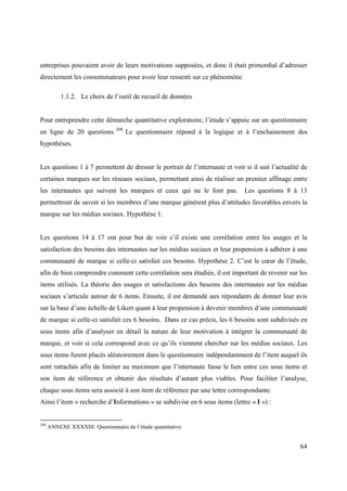 entreprises pouvaient avoir de leurs motivations supposées, et donc il était primordial d’adresser
directement les consommateurs pour avoir leur ressenti sur ce phénomène.

           1.1.2. Le choix de l’outil de recueil de données


Pour entreprendre cette démarche quantitative exploratoire, l’étude s’appuie sur un questionnaire
en ligne de 20 questions. 208 Le questionnaire répond à la logique et à l’enchainement des
hypothèses.


Les questions 1 à 7 permettent de dresser le portrait de l’internaute et voir si il suit l’actualité de
certaines marques sur les réseaux sociaux, permettant ainsi de réaliser un premier affinage entre
les internautes qui suivent les marques et ceux qui ne le font pas. Les questions 8 à 13
permettront de savoir si les membres d’une marque génèrent plus d’attitudes favorables envers la
marque sur les médias sociaux. Hypothèse 1.


Les questions 14 à 17 ont pour but de voir s’il existe une corrélation entre les usages et la
satisfaction des besoins des internautes sur les médias sociaux et leur propension à adhérer à une
communauté de marque si celle-ci satisfait ces besoins. Hypothèse 2. C’est le cœur de l’étude,
afin de bien comprendre comment cette corrélation sera étudiée, il est important de revenir sur les
items utilisés. La théorie des usages et satisfactions des besoins des internautes sur les médias
sociaux s’articule autour de 6 items. Ensuite, il est demandé aux répondants de donner leur avis
sur la base d’une échelle de Likert quant à leur propension à devenir membres d’une communauté
de marque si celle-ci satisfait ces 6 besoins. Dans ce cas précis, les 6 besoins sont subdivisés en
sous items afin d’analyser en détail la nature de leur motivation à intégrer la communauté de
marque, et voir si cela correspond avec ce qu’ils viennent chercher sur les médias sociaux. Les
sous items furent placés aléatoirement dans le questionnaire indépendamment de l’item auquel ils
sont rattachés afin de limiter au maximum que l’internaute fasse le lien entre ces sous items et
son item de référence et obtenir des résultats d’autant plus viables. Pour faciliter l’analyse,
chaque sous items sera associé à son item de référence par une lettre correspondante.
Ainsi l’item « recherche d’Informations » se subdivise en 6 sous items (lettre « I ») :


208
      ANNEXE XXXXIII: Questionnaire de l’étude quantitative


                                                                                                    64
 