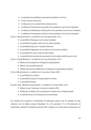 •   La résolution des problèmes concernant les produits et services
           •   L’aide à la prise de décision
           •   L’aide pour savoir comment faire certaines choses
           •   La diffusion d’informations de qualité sur les produits et services de l’entreprise
           •   La diffusion d’informations intéressantes sur les produits et services de l’entreprise
           •   La diffusion d’informations exclusives sur les produits et services de l’entreprise
L’item « interaction Social » se subdivise en 6 sous items (lettre « S »)
          • La possibilité d’échanger avec les autres membres
          • La possibilité de garder contact avec les autres membres
          • La possibilité de pouvoir s’exprimer librement
          • La possibilité d’apprendre sur soi-même et sur les autres membres
          • La possibilité de savoir ce que les autres disent
          • La possibilité de rencontrer des personnes avec les mêmes intérêts que les siens
L’item « incitatif Financier » se subdivise en 3 sous items (lettre « F »)
          • Obtenir une récompense en échange de sa participation
          • Obtenir des incitatifs financiers
          • Obtenir des primes de fidélisation en échange de sa participation continue
L’item « Divertissement » se subdivise en 3 sous items (lettre « D »)
          • La possibilité de se relaxer
          • La possibilité de passer le temps quand on s’ennuie
          • La possibilité de jouer
Et enfin l’item « Productivité personnelle » se subdivise en 3 items (lettre « P »)
          • Obtenir ce que l’internaute veut pour le moindre effort
          • Profiter des avantages de la communauté n’importe où et n’importe quand
          • La facilité d’accès et d’utilisation de la communauté


Les résultats de la question 18 permettront de déterminer quelles sont les attitudes les plus
valorisées sur les médias sociaux (Hypothèse 3) et les questions 19 et 20 permettront de
comprendre comment les entreprises peuvent-elles s’organiser en interne pour communiquer sur




                                                                                                     65
 