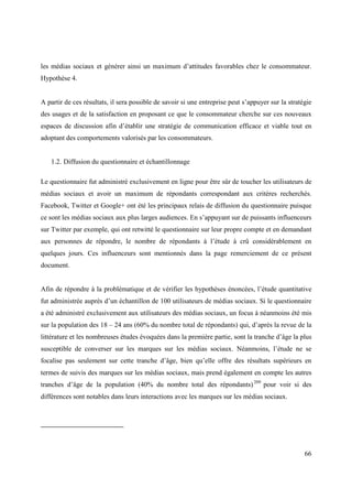 les médias sociaux et générer ainsi un maximum d’attitudes favorables chez le consommateur.
Hypothèse 4.


A partir de ces résultats, il sera possible de savoir si une entreprise peut s’appuyer sur la stratégie
des usages et de la satisfaction en proposant ce que le consommateur cherche sur ces nouveaux
espaces de discussion afin d’établir une stratégie de communication efficace et viable tout en
adoptant des comportements valorisés par les consommateurs.


   1.2. Diffusion du questionnaire et échantillonnage

Le questionnaire fut administré exclusivement en ligne pour être sûr de toucher les utilisateurs de
médias sociaux et avoir un maximum de répondants correspondant aux critères recherchés.
Facebook, Twitter et Google+ ont été les principaux relais de diffusion du questionnaire puisque
ce sont les médias sociaux aux plus larges audiences. En s’appuyant sur de puissants influenceurs
sur Twitter par exemple, qui ont retwitté le questionnaire sur leur propre compte et en demandant
aux personnes de répondre, le nombre de répondants à l’étude à crû considérablement en
quelques jours. Ces influenceurs sont mentionnés dans la page remerciement de ce présent
document.


Afin de répondre à la problématique et de vérifier les hypothèses énoncées, l’étude quantitative
fut administrée auprès d’un échantillon de 100 utilisateurs de médias sociaux. Si le questionnaire
a été administré exclusivement aux utilisateurs des médias sociaux, un focus à néanmoins été mis
sur la population des 18 – 24 ans (60% du nombre total de répondants) qui, d’après la revue de la
littérature et les nombreuses études évoquées dans la première partie, sont la tranche d’âge la plus
susceptible de converser sur les marques sur les médias sociaux. Néanmoins, l’étude ne se
focalise pas seulement sur cette tranche d’âge, bien qu’elle offre des résultats supérieurs en
termes de suivis des marques sur les médias sociaux, mais prend également en compte les autres
tranches d’âge de la population (40% du nombre total des répondants) 209 pour voir si des
différences sont notables dans leurs interactions avec les marques sur les médias sociaux.




                                                                                                    66
 