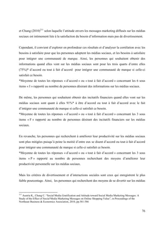 et Chung (2010)211 selon laquelle l’attitude envers les messages marketing diffusés sur les médias
sociaux est intimement liée à la satisfaction du besoin d’information mais pas de divertissement.


Cependant, il convient d’explorer en profondeur ces résultats et d’analyser la corrélation avec les
besoins à satisfaire pour que les personnes adoptent les médias sociaux, et les besoins à satisfaire
pour intégrer une communauté de marque. Ainsi, les personnes qui souhaitent obtenir des
informations quand elles vont sur les médias sociaux sont pour les trois quarts d’entre elles
(75%)* d’accord ou tout à fait d’accord pour intégrer une communauté de marque si celle-ci
satisfait ce besoin.
*Moyenne de toutes les réponses « d’accord » ou « tout à fait d’accord » concernant les 6 sous
items « I » rapporté au nombre de personnes désirant des informations sur les médias sociaux.


De même, les personnes qui souhaitent obtenir des incitatifs financiers quand elles vont sur les
médias sociaux sont quant à elles 91%* à être d’accord ou tout à fait d’accord avec le fait
d’intégrer une communauté de marque si celle-ci satisfait ce besoin.
*Moyenne de toutes les réponses « d’accord » ou « tout à fait d’accord » concernant les 3 sous
items « F » rapporté au nombre de personnes désirant des incitatifs financiers sur les médias
sociaux.


En revanche, les personnes qui recherchent à améliorer leur productivité sur les médias sociaux
sont plus mitigées puisqu’à peine la moitié d’entre eux se disent d’accord ou tout à fait d’accord
pour intégrer une communauté de marque si celle-ci satisfait ce besoin.
*Moyenne de toutes les réponses « d’accord » ou « tout à fait d’accord » concernant les 3 sous
items « P » rapporté au nombre de personnes recherchant des moyens d’améliorer leur
productivité personnelle sur les médias sociaux.


Mais les critères de divertissement et d’interactions sociales sont ceux qui enregistrent le plus
faible pourcentage. Ainsi, les personnes qui recherchent des moyens de se divertir sur les médias



211
    Austria K,. Chung C. “Social Media Gratification and Attitude toward Social Media Marketing Messages: A
Study of the Effect of Social Media Marketing Messages on Online Shopping Value”, in Proceedings of the
Northeast Business & Economics Association, 2010, pp.581-586


                                                                                                              76
 