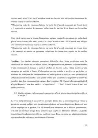 sociaux sont à peine 39% à être d’accord ou tout à fait d’accord pour intégrer une communauté de
marque si celle-ci satisfait ce besoin.
*Moyenne de toutes les réponses d’accord ou tout à fait d’accord concernant les 3 sous items
« D » rapporté au nombre de personnes recherchant des moyens de se divertir sur les médias
sociaux.


Il en est de même pour le besoin d’interactions sociales puisque les personnes qui recherchent
plus d’interactions sociales sont à peine 41% à être d’accord ou tout à fait d’accord pour intégrer
une communauté de marque si celle-ci satisfait ce besoin.
*Moyenne de toutes les réponses d’accord ou tout à fait d’accord concernant les 6 sous items
« S » rapporté au nombre de personnes recherchant des interactions sociale sur les médias
sociaux.


Synthèse : Les résultats ci-contre permettent d’identifier deux fortes corrélations entre la
satisfaction des besoins sur les médias sociaux, et la propension des personnes à devenir membre
d’une communauté de marque si celle-ci satisfait ces besoins. Ainsi, l’étude montre qu’une
entreprise qui satisfait le besoin d’informations sur ses produits et services, en particulier en
résolvant les problèmes des consommateurs sur lesdits produits et services, ainsi que celles qui
offrent des incitatifs financiers à leurs clients sont les plus susceptibles d’augmenter le nombre de
membres dans leur communauté de marque. Les hypothèses 2.2 (Capital Informationnel) et 2.4
(Capital Financier) sont donc valides. Les hypothèses 2.1, 2.3 et 2.5 sont à écarter de part leur
faible corrélation.

    2.3. Quelles attitudes à adopter pour les entreprises afin de générer des attitudes favorables à
         la marque ?

La revue de la littérature et les nombreux exemples décrits dans la première partie de l’étude a
permis de recenser quelques unes des attitudes valorisées sur les médias sociaux. Pour avoir une
vision empirique de la question, il a été demandé aux internautes par le biais du questionnaire,
s’ils ont une meilleure image d’une entreprise qui adopte ces différentes attitudes. La grande
majorité des répondants ont en effet une meilleure image d’une entreprise qui adopte ces attitudes
avec toutefois des préférences sensiblement différentes.



                                                                                                  77
 