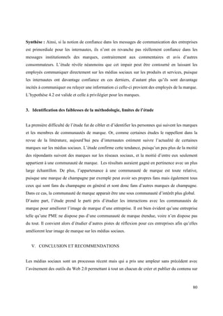 Synthèse : Ainsi, si la notion de confiance dans les messages de communication des entreprises
est primordiale pour les internautes, ils n’ont en revanche pas réellement confiance dans les
messages institutionnels des marques, contrairement aux commentaires et avis d’autres
consommateurs. L’étude révèle néanmoins que cet impair peut être contourné en laissant les
employés communiquer directement sur les médias sociaux sur les produits et services, puisque
les internautes ont davantage confiance en ces derniers, d’autant plus qu’ils sont davantage
incités à communiquer ou relayer une information ci celle-ci provient des employés de la marque.
L’hypothèse 4.2 est valide et celle à privilégier pour les marques.


3. Identification des faiblesses de la méthodologie, limites de l’étude


La première difficulté de l’étude fut de cibler et d’identifier les personnes qui suivent les marques
et les membres de communautés de marque. Or, comme certaines études le rappellent dans la
revue de la littérature, aujourd’hui peu d’internautes estiment suivre l’actualité de certaines
marques sur les médias sociaux. L’étude confirme cette tendance, puisqu’un peu plus de la moitié
des répondants suivent des marques sur les réseaux sociaux, et la moitié d’entre eux seulement
appartient à une communauté de marque. Les résultats auraient gagné en pertinence avec un plus
large échantillon. De plus, l’appartenance à une communauté de marque est toute relative,
puisque une marque de champagne par exemple peut avoir ses propres fans mais également tous
ceux qui sont fans du champagne en général et sont donc fans d’autres marques de champagne.
Dans ce cas, la communauté de marque apparait être une sous communauté d’intérêt plus global.
D’autre part, l’étude prend le parti pris d’étudier les interactions avec les communautés de
marque pour améliorer l’image de marque d’une entreprise. Il est bien évident qu’une entreprise
telle qu’une PME ne dispose pas d’une communauté de marque étendue, voire n’en dispose pas
du tout. Il convient alors d’étudier d’autres pistes de réflexion pour ces entreprises afin qu’elles
améliorent leur image de marque sur les médias sociaux.


   V. CONCLUSION ET RECOMMENDATIONS


Les médias sociaux sont un processus récent mais qui a pris une ampleur sans précédent avec
l’avènement des outils du Web 2.0 permettant à tout un chacun de créer et publier du contenu sur



                                                                                                  80
 