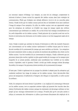 ces nouveaux espaces d’échange. Les marques, au cœur de ces échanges, comprennent la
nécessité d’utiliser à bonne escient les capacités des médias sociaux dans leurs stratégies de
communication. Plutôt que d’adopter une attitude défensive vis-à-vis de ces nouvelles plate
formes, l’étude révèle que les médias sociaux peuvent être un formidable levier pour améliorer
l’image de marque d’une entreprise. En effet, les médias sociaux sont une opportunité unique
pour les entreprises de renforcer ou d’établir une image de marque auprès des millions
consommateurs que renferment ces médias. Or, au lieu d’axer leur stratégie essentiellement sur
les outils disponibles sur les médias sociaux, l’étude préconise de se pencher avant tout sur les
besoins et motivations des internautes sur les médias sociaux et sur leur engagement auprès de la
marque.


Ainsi, l’étude à montré que satisfaire les besoins d’information et offrir des incitatifs financiers
aux consommateurs sur les médias sociaux représentent le meilleur moyen pour les inciter à
devenir membres de la communauté de marque qui saura satisfaire ces besoins. Les entreprises
devraient notamment mettre en place un système de résolution des problèmes des clients sur les
médias sociaux. Une fois membres de ces communauté de marques, l’étude à démontré que ces
personnes étaient plus enclins à générer un plus grand nombre de messages sur les marques pour
lesquelles ils se sentent proches, améliorant ainsi sensiblement leur visibilité sur les médias
sociaux. Cependant, outre la quantité, l’étude à révélé que lesdits messages étaient davantage
favorables à la marque si les personnes étaient membres de la communauté de marque.


D’autre part, l’étude à également mis en exergue les attitudes à adopter pour les entreprises qui
souhaitent améliorer leur image de marque sur les médias sociaux. Ainsi, devront-elles faire
preuve de transparence, d’authenticité, d’intégrité, être éthiques et responsables, et enfin susciter
la confiance.


Enfin, les entreprises devraient donner la possibilité à ses employés de communiquer librement
sur les médias sociaux, tout en respectant certaines règles qui pourront être inscrites dans des
chartes d’utilisation des médias sociaux, puisque les internautes ont davantage confiance en leur
propos qu’aux messages institutionnels de la marque. D’autant plus qu’ils sont plus enclins à
relayer et commenter des informations si celles-ci proviennent directement des employés de la



                                                                                                  81
 