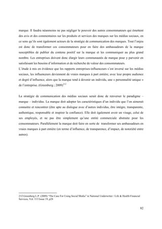 marque. Il faudra néanmoins ne pas négliger le pouvoir des autres consommateurs qui émettent
des avis et des commentaires sur les produits et services des marques sur les médias sociaux, en
ce sens qu’ils sont également acteurs de la stratégie de communication des marques. Tout l’enjeu
est donc de transformer ces consommateurs pour en faire des ambassadeurs de la marque
susceptibles de publier du contenu positif sur la marque et les communiquer au plus grand
nombre. Les entreprises doivent donc élargir leurs communautés de marque pour y parvenir en
satisfaisant les besoins d’information et de recherche de valeur des consommateurs.
L’étude à mis en évidence que les rapports entreprises-influenceurs s’est inversé sur les médias
sociaux, les influenceurs deviennent de vraies marques à part entière, avec leur propre audience
et degré d’influence, alors que la marque tend à devenir un individu, une « personnalité unique »
de l’entreprise. (Greenberg ; 2009)212


La stratégie de communication des médias sociaux serait donc de renverser le paradigme –
marque – individus. La marque doit adopter les caractéristiques d’un individu que l’on aimerait
connaitre et rencontrer (être apte au dialogue avec d’autres individus, être intègre, transparente,
authentique, responsable et inspirer la confiance). Elle doit également avoir un visage, celui de
ses employés, et ne pas être simplement qu’une entité commerciale abstraite pour les
consommateurs. Parallèlement la marque doit faire en sorte de transformer ses ambassadeurs en
vraies marques à part entière (en terme d’influence, de transparence, d’impact, de notoriété entre
autres).




212 Greenberg L.P. (2009) “The Case For Using Social Media” in National Underwriter / Life & Health Financial
Services, Vol. 113 Issue 19, p28


                                                                                                                82
 