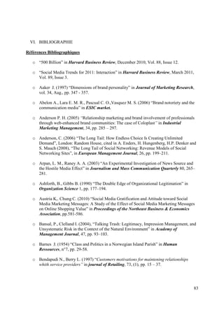 VI. BIBLIOGRAPHIE

Références Bibliographiques

   o “500 Billion” in Harvard Business Review, December 2010, Vol. 88, Issue 12.

   o “Social Media Trends for 2011: Interaction” in Harvard Business Review, March 2011,
     Vol. 89, Issue 3.

   o Aaker J. (1997) “Dimensions of brand personality” in Journal of Marketing Research,
     vol. 34, Aug., pp. 347 - 357.

   o Abelon A., Lara E. M. R., Pascual C. O.,Vasquez M. S. (2006) “Brand notoriety and the
     communication media” in ESIC market.

   o Anderson P. H. (2005) “Relationship marketing and brand involvement of professionals
     through web-enhanced brand communities: The case of Coloplast” in Industrial
     Marketing Management, 34, pp. 285 – 297.

   o Anderson, C. (2006) “The Long Tail: How Endless Choice Is Creating Unlimited
     Demand”, London: Random House, cited in A. Enders, H. Hungenberg, H.P. Denker and
     S. Mauch (2008), “The Long Tail of Social Networking: Revenue Models of Social
     Networking Sites”, in European Management Journal, 26, pp. 199–211.

   o Arpan, L. M., Raney A. A. (2003) “An Experimental Investigation of News Source and
     the Hostile Media Effect” in Journalism and Mass Communication Quarterly 80, 265–
     281.

   o Ashforth, B., Gibbs B. (1990) “The Double Edge of Organizational Legitimation” in
     Organization Science 1, pp. 177–194.

   o Austria K,. Chung C. (2010) “Social Media Gratification and Attitude toward Social
     Media Marketing Messages: A Study of the Effect of Social Media Marketing Messages
     on Online Shopping Value” in Proceedings of the Northeast Business & Economics
     Association, pp.581-586.

   o Bansal, P., Clelland I. (2004), “Talking Trash: Legitimacy, Impression Management, and
     Unsystematic Risk in the Context of the Natural Environment” in Academy of
     Management Journal, 47, pp. 93–103.

   o Barnes J. (1954) “Class and Politics in a Norwegian Island Parish” in Human
     Ressources, n°7, pp. 29-58.

   o Bendapudi N., Berry L. (1997) “Customers motivations for maintening relationships
     whith service providers” in journal of Retailing, 73, (1), pp. 15 – 37.




                                                                                         83
 