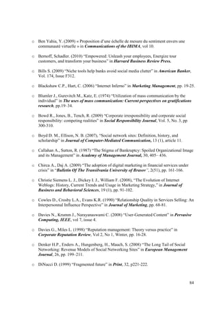 o Ben Yahia, Y. (2009) « Proposition d’une échelle de mesure du sentiment envers une
  communauté virtuelle » in Communications of the IBIMA, vol 10.

o Bernoff, Schadler. (2010) “Empowered: Unleash your employees, Energize tour
  customers, and transform your business” in Harvard Business Review Press.

o Bills S. (2009) “Niche tools help banks avoid social media clutter” in American Banker,
  Vol. 174, Issue F312.

o Blackshaw C.P., Hart, C. (2006) “Internet Inferno” in Marketing Management, pp. 19-25.

o Blumler J., Gurevitch M., Katz, E. (1974) “Utilization of mass communication by the
  individual” in The uses of mass communication: Current perspectives on gratifications
  research, pp.19–34.

o Bowd R., Jones, B., Tench, R. (2009) “Corporate irresponsibility and corporate social
  responsibility: competing realities” in Social Responsibility Journal, Vol. 5, No. 3, pp
  300-310.

o Boyd D. M., Ellison, N. B. (2007), “Social network sites: Definition, history, and
  scholarship” in Journal of Computer-Mediated Communication, 13 (1), article 11.

o Callahan A., Sutton, R. (1987) “The Stigma of Bankruptcy: Spoiled Organizational Image
  and its Management” in Academy of Management Journal, 30, 405– 436.

o Chirca A., Daj A. (2009) “The adoption of digital marketing in financial services under
  crisis” in “Bulletin Of The Transilvania University of Brasov”, 2(51), pp. 161-166.

o Christie Siemens L. J., Dickey I. J., William F. (2008), “The Evolution of Internet
  Weblogs: History, Current Trends and Usage in Marketing Strategy,” in Journal of
  Business and Behavioral Sciences, 19 (1), pp. 91-102.

o Cowles D., Crosby L.A., Evans K.R. (1990) “Relationship Quality in Services Selling: An
  Interpersonnal Influence Perspective” in Journal of Marketing, pp. 68-81.

o Davies N., Krumm J., Narayanaswami C. (2008) “User-Generated Content” in Pervasive
  Computing, IEEE, vol 7, issue 4.

o Davies G., Miles L. (1998) “Reputation management: Theory versus practice” in
  Corporate Reputation Review, Vol 2, No 1, Winter, pp. 16-28.

o Denker H.P., Enders A., Hungenberg, H., Mauch, S. (2008) “The Long Tail of Social
  Networking: Revenue Models of Social Networking Sites” in European Management
  Journal, 26, pp. 199–211.

o DiNucci D. (1999) “Fragmented future” in Print, 32, p221-222.



                                                                                             84
 