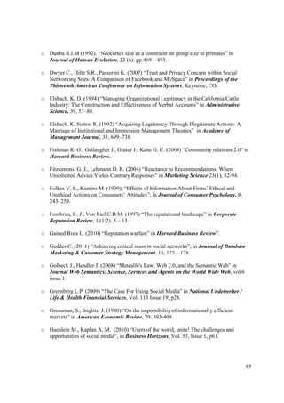 o Dunba R.I.M (1992). “Neocortex size as a constraint on group size in primates” in
  Journal of Human Evolution, 22 (6): pp.469 – 493.

o Dwyer C., Hiltz S.R., Passerini K. (2007) “Trust and Privacy Concern within Social
  Networking Sites: A Comparison of Facebook and MySpace” in Proceedings of the
  Thirteenth Americas Conference on Information Systems, Keystone, CO.

o Elsbach, K. D. (1994) “Managing Organizational Legitimacy in the California Cattle
  Industry: The Construction and Effectiveness of Verbal Accounts” in Administrative
  Science, 39, 57–88.

o Elsbach, K. Sutton R. (1992) “Acquiring Legitimacy Through Illegitimate Actions: A
  Marriage of Institutional and Impression Management Theories” in Academy of
  Management Journal, 35, 699–738.

o Fishman R. G., Gallaugher J., Glaser J., Kane G. C. (2009) “Community relations 2.0” in
  Harvard Business Review.

o Fitzsimons, G. J., Lehmann D. R. (2004) “Reactance to Recommendations: When
  Unsolicited Advice Yields Contrary Responses” in Marketing Science 23(1), 82-94.

o Folkes V. S., Kamins M. (1999), “Effects of Information About Firms’ Ethical and
  Unethical Actions on Consumers’ Attitudes”, in Journal of Consumer Psychology, 8,
  243–259.

o Fombrun, C. J., Van Riel C.B.M. (1997) “The reputational landscape” in Corporate
  Reputation Review, 1 (1/2), 5 – 13.

o Gained Ross L. (2010) “Reputation warfare” in Harvard Business Review”.

o Geddes C. (2011) “Achieving critical mass in social networks”, in Journal of Database
  Marketing & Customer Strategy Management, 18, 123 – 128.

o Golbeck J., Hendler J. (2008) “Metcalfe's Law, Web 2.0, and the Semantic Web” in
  Journal Web Semantics: Science, Services and Agents on the World Wide Web, vol 6
  issue 1.

o Greenberg L.P. (2009) “The Case For Using Social Media” in National Underwriter /
  Life & Health Financial Services, Vol. 113 Issue 19, p28.

o Grossman, S., Stiglitz, J. (1980) “On the impossibility of informationally efficient
  markets” in American Economic Review, 70: 393-408.

o Haenlein M., Kaplan A, M. (2010) “Users of the world, unite! The challenges and
  opportunities of social media”, in Business Horizons, Vol. 53, Issue 1, p61.




                                                                                          85
 