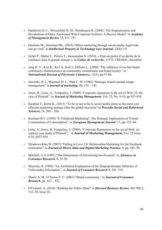 o Hambrick D. C., Wiesenfeld, B. M., Wurthmann K. (2008) “The Stigmatization and
  Devaluation of Elites Associated With Corporate Failures: A Process Model” in Academy
  of Management Review 33, 231–251.

o Hawkins M., Steinman ML. (2010) “When marketing through social media, legal risks
  can go viral” in Intellectual Property & Technology Law Journal, 22(8):1-9.

o Hebel P., Mathe T., Pilorin T., Siounandan N. (2010), « Peut-on parler d’un déclin de la
  confiance dans la grande marque », in Cahier de recherche, n°275, CREDOC, décembre.

o Jang H. Y., Kim K., Ko I.S., Koh J., Olfman L., (2008) “The influence of on-line brand
  community characteristics on community commitment and brand loyalty” in
  International Journal of Electronic Commerce, 12(3), pp.57-80.

o Jaworski, B. J., Maclnnis D. J., Park C. W. (1986) “Strategic brand concept-image
  management” in journal of marketing, 50, 135 – 145.

o Jones, B., Lima, A., Temperley, J. (2009) “Corporate reputation in the era of Web 2.0: the
  case of Primark”, in Journal of Marketing Management, Vol. 25, No. 9-10, pp 927-939.

o Karahan F,. Kirtis K,. (2011) “To be or not to be in social media arena as the most cost
  efficient marketing strategy after the global recession” in Procedia Social and Behavioral
  Sciences, 24, 260 – 268.

o Kozinets R.V. (1999) “E-Tribalized Marketing?: The Strategic Implications of Virtual
  Communities of Consumption”, in European Management Journal, 17, pp. 252–64.

o Lima, A., Jones, B. Temperley, J. (2009), “Corporate Reputation on the social Web: an
  explory case study of Primark”, in Journal of Marketing Management, Vol. 25 Issue
  9/10, p927-939.

o Meadows-Klue D. (2007) “Falling in Love 2.0: Relationship Marketing for the Facebook
  Generation” in Journal of Direct, Data and Digital Marketing Practice, 9, pp. 245–50.

o Mitchell, A A (1981) "The Dimensions of Advertising Involvement” in Advances in
  Consumer Research, 8, 25-30.

o Mizerski, R. (1982) “An Attribution Explanation of the Disproportionate Influence of
  Unfavorable Information”, in Journal of Consumer Research 9, 301–310.

o Muniz A. M., O’Guinn T. C. (2001) “Brand community” in Journal of Consumer
  Research, pp. 412 – 432.

o O'Connell, A. (2010) “Reading the Public Mind” in Harvard Business Review, 00178012,
  Vol. 88, Issue 10.




                                                                                           86
 