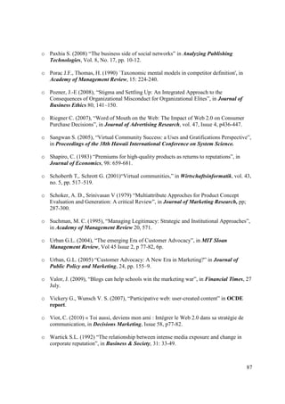 o Paxhia S. (2008) “The business side of social networks” in Analyzing Publishing
  Technologies, Vol. 8, No. 17, pp. 10-12.

o Porac J.F., Thomas, H. (1990) `Taxonomic mental models in competitor definition', in
  Academy of Management Review, 15: 224-240.

o Pozner, J.-E (2008), “Stigma and Settling Up: An Integrated Approach to the
  Consequences of Organizational Misconduct for Organizational Elites”, in Journal of
  Business Ethics 80, 141–150.

o Riegner C. (2007), “Word of Mouth on the Web: The Impact of Web 2.0 on Consumer
  Purchase Decisions”, in Journal of Advertising Research, vol. 47, Issue 4, p436-447.

o Sangwan S. (2005), “Virtual Community Success: a Uses and Gratifications Perspective”,
  in Proceedings of the 38th Hawaii International Conference on System Science.

o Shapiro, C. (1983) “Premiums for high-quality products as returns to reputations”, in
  Journal of Economics, 98: 659-681.

o Schoberth T,. Schrott G. (2001)“Virtual communities,” in Wirtschaftsinformatik, vol. 43,
  no. 5, pp. 517–519.

o Schoker, A. D., Srinivasan V (1979) “Multiattribute Approches for Product Concept
  Evaluation and Generation: A critical Review”, in Journal of Marketing Research, pp;
  287-300.

o Suchman, M. C. (1995), “Managing Legitimacy: Strategic and Institutional Approaches”,
  in Academy of Management Review 20, 571.

o Urban G.L. (2004), “The emerging Era of Customer Advocacy”, in MIT Sloan
  Management Review, Vol 45 Issue 2, p 77-82, 6p.

o Urban, G.L. (2005) “Customer Advocacy: A New Era in Marketing?” in Journal of
  Public Policy and Marketing, 24, pp. 155–9.

o Valor, J. (2009), “Blogs can help schools win the marketing war”, in Financial Times, 27
  July.

o Vickery G., Wunsch V. S. (2007), “Participative web: user-created content” in OCDE
  report.

o Viot, C. (2010) « Toi aussi, deviens mon ami : Intégrer le Web 2.0 dans sa stratégie de
  communication, in Decisions Marketing, Issue 58, p77-82.

o Wartick S.L. (1992) “The relationship between intense media exposure and change in
  corporate reputation”, in Business & Society, 31: 33-49.



                                                                                            87
 