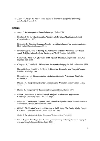 o Zappe J. (2010) “The ROI of social media” in Journal of Corporate Recruiting
    Leadership, March:3-9.


Ouvrages

  •   Aaker D. Le management du capital-marque, Dalloz 1994.

  •   Bentham J. An Introduction to the Principles of Morals and Legislation, Oxford:
      Clarendon Press, 1907.

  •   Bernstein, D. Company image and reality – a critique of corporate communications,
      Holt Richard Winston London. 1944.

  •   Breakenridge D., Solis B. Putting the Public Back in Public Relations: How Social
      Media Is Reinventing the Aging Business of PR, FT Prentice Hall, 2009.

  •   Cameron K., Miles R. Coffin Nails and Corporate Strategies, Englewood-Cliffs, NJ:
      Prentice-Hall, 1982.

  •   Campbell A., Tawaday K. Mission and Business Philosophy, Oxford, Heinemann, 1990.

  •   Davies G., Rosa C., daSilva R., Roper S. Corporate Reputation and Competitiveness,
      London: Routledge, 2003.

  •   Decaudin J.M., La Communication Marketing, Concepts, Techniques, Stratégies,
      Economica, 1999.

  •   DeVito J.A., Les fondements de la Communication Humaine, édition Gaëtan Morin,
      1993.

  •   Dubois B., Comprendre le Consommateur, 2ème édition, Dalloz, 1994.

  •   Faust K., Wasserman S. Social Network Analysis: Methods and Applications.
      Cambridge University Press, 1994, 825 pages.

  •   Fombrun, C. Reputation: realizing Value from the Corporate Image, Harvard Business
      School Press, Boston, Massachusetts, 1996.

  •   Gillin P. The New Infl uencers: A Marketer’s Guide to the New Social Media, Fresno,
      CA, Quill Driver Books/Word Dancer Press, Inc, 2007.

  •   Godin S. Permission Marketin, Simon and Schuster, New York, 1999.

  •   Ind N. Beyond Branding: How the new of transparency and integrity are changing the
      world of brands, London: Kogan Page, 2005.


                                                                                            88
 