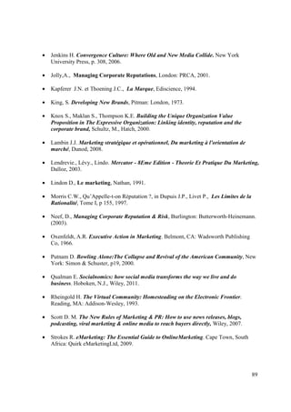 •   Jenkins H. Convergence Culture: Where Old and New Media Collide. New York
    University Press, p. 308, 2006.

•   Jolly,A., Managing Corporate Reputations, London: PRCA, 2001.

•   Kapferer J.N. et Thoening J.C., La Marque, Ediscience, 1994.

•   King, S. Developing New Brands, Pitman: London, 1973.

•   Knox S., Maklan S., Thompson K.E. Building the Unique Organization Value
    Proposition in The Expressive Organization: Linking identity, reputation and the
    corporate brand, Schultz, M., Hatch, 2000.

•   Lambin J.J. Marketing stratégique et opérationnel, Du marketing à l'orientation de
    marché, Dunod, 2008.

•   Lendrevie., Lévy., Lindo. Mercator - 8Eme Edition - Theorie Et Pratique Du Marketing,
    Dalloz, 2003.

•   Lindon D., Le marketing, Nathan, 1991.

•   Morris C.W., Qu’Appelle-t-on Réputation ?, in Dupuis J.P., Livet P., Les Limites de la
    Rationalité, Tome I, p 155, 1997.

•   Neef, D., Managing Corporate Reputation & Risk, Burlington: Butterworth-Heinemann.
    (2003).

•   Oxenfeldt, A.R. Executive Action in Marketing. Belmont, CA: Wadsworth Publishing
    Co, 1966.

•   Putnam D. Bowling Alone:The Collapse and Revival of the American Community, New
    York: Simon & Schuster, p19, 2000.

•   Qualman E. Socialnomics: how social media transforms the way we live and do
    business. Hoboken, N.J., Wiley, 2011.

•   Rheingold H. The Virtual Community: Homesteading on the Electronic Frontier.
    Reading, MA: Addison-Wesley, 1993.

•   Scott D. M. The New Rules of Marketing & PR: How to use news releases, blogs,
    podcasting, viral marketing & online media to reach buyers directly, Wiley, 2007.

•   Strokes R. eMarketing: The Essential Guide to OnlineMarketing. Cape Town, South
    Africa: Quirk eMarketingLtd, 2009.




                                                                                             89
 