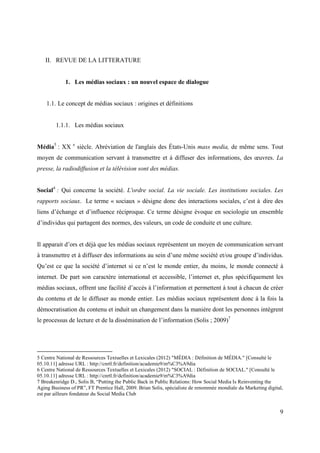 II. REVUE DE LA LITTERATURE


             1. Les médias sociaux : un nouvel espace de dialogue


    1.1. Le concept de médias sociaux : origines et définitions


        1.1.1. Les médias sociaux


Média5 : XX e siècle. Abréviation de l'anglais des États-Unis mass media, de même sens. Tout
moyen de communication servant à transmettre et à diffuser des informations, des œuvres. La
presse, la radiodiffusion et la télévision sont des médias.


Social6 : Qui concerne la société. L'ordre social. La vie sociale. Les institutions sociales. Les
rapports sociaux. Le terme « sociaux » désigne donc des interactions sociales, c’est à dire des
liens d’échange et d’influence réciproque. Ce terme désigne évoque en sociologie un ensemble
d’individus qui partagent des normes, des valeurs, un code de conduite et une culture.


Il apparait d’ors et déjà que les médias sociaux représentent un moyen de communication servant
à transmettre et à diffuser des informations au sein d’une même société et/ou groupe d’individus.
Qu’est ce que la société d’internet si ce n’est le monde entier, du moins, le monde connecté à
internet. De part son caractère international et accessible, l’internet et, plus spécifiquement les
médias sociaux, offrent une facilité d’accès à l’information et permettent à tout à chacun de créer
du contenu et de le diffuser au monde entier. Les médias sociaux représentent donc à la fois la
démocratisation du contenu et induit un changement dans la manière dont les personnes intègrent
le processus de lecture et de la dissémination de l’information (Solis ; 2009)7




5 Centre National de Ressources Textuelles et Lexicales (2012) "MÉDIA : Définition de MÉDIA." [Consulté le
05.10.11] adresse URL : http://cnrtl.fr/definition/academie9/m%C3%A9dia
6 Centre National de Ressources Textuelles et Lexicales (2012) "SOCIAL : Définition de SOCIAL." [Consulté le
05.10.11] adresse URL : http://cnrtl.fr/definition/academie9/m%C3%A9dia
7 Breakenridge D., Solis B, “Putting the Public Back in Public Relations: How Social Media Is Reinventing the
Aging Business of PR”, FT Prentice Hall, 2009. Brian Solis, spécialiste de renommée mondiale du Marketing digital,
est par ailleurs fondateur du Social Media Club


                                                                                                                9
 
