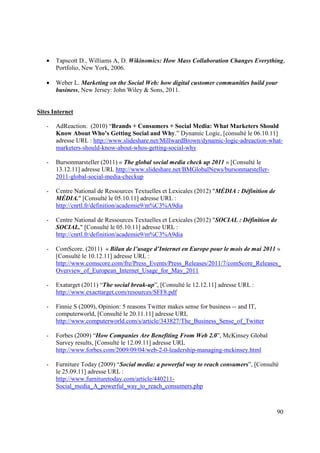 •   Tapscott D., Williams A, D. Wikinomics: How Mass Collaboration Changes Everything,
       Portfolio, New York, 2006.

   •   Weber L. Marketing on the Social Web: how digital customer communities build your
       business, New Jersey: John Wiley & Sons, 2011.


Sites Internet

   -   AdReaction. (2010) “Brands + Consumers + Social Media: What Marketers Should
       Know About Who’s Getting Social and Why.” Dynamic Logic, [consulté le 06.10.11]
       adresse URL : http://www.slideshare.net/MillwardBrown/dynamic-logic-adreaction-what-
       marketers-should-know-about-whos-getting-social-why

   -   Bursonmarsteller (2011) « The global social media check up 2011 » [Consulté le
       13.12.11] adresse URL http://www.slideshare.net/BMGlobalNews/bursonmarsteller-
       2011-global-social-media-checkup

   -   Centre National de Ressources Textuelles et Lexicales (2012) "MÉDIA : Définition de
       MÉDIA." [Consulté le 05.10.11] adresse URL :
       http://cnrtl.fr/definition/academie9/m%C3%A9dia

   -   Centre National de Ressources Textuelles et Lexicales (2012) "SOCIAL : Définition de
       SOCIAL." [Consulté le 05.10.11] adresse URL :
       http://cnrtl.fr/definition/academie9/m%C3%A9dia

   -   ComScore. (2011) « Bilan de l’usage d’Internet en Europe pour le mois de mai 2011 »
       [Consulté le 10.12.11] adresse URL :
       http://www.comscore.com/fre/Press_Events/Press_Releases/2011/7/comScore_Releases_
       Overview_of_European_Internet_Usage_for_May_2011

   -   Exatarget (2011) “The social break-up”, [Consulté le 12.12.11] adresse URL :
       http://www.exacttarget.com/resources/SFF8.pdf

   -   Finnie S (2009), Opinion: 5 reasons Twitter makes sense for business -- and IT,
       computerworld, [Consulté le 20.11.11] adresse URL
       http://www.computerworld.com/s/article/343827/The_Business_Sense_of_Twitter

   -   Forbes (2009) “How Companies Are Benefiting From Web 2.0”, McKinsey Global
       Survey results, [Consulté le 12.09.11] adresse URL
       http://www.forbes.com/2009/09/04/web-2-0-leadership-managing-mckinsey.html

   -   Furniture Today (2009) “Social media: a powerful way to reach consumers”, [Consulté
       le 25.09.11] adresse URL :
       http://www.furnituretoday.com/article/440211-
       Social_media_A_powerful_way_to_reach_consumers.php



                                                                                             90
 