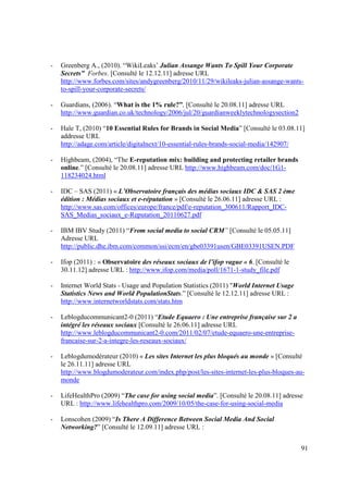 -   Greenberg A., (2010). “WikiLeaks’ Julian Assange Wants To Spill Your Corporate
    Secrets” Forbes. [Consulté le 12.12.11] adresse URL
    http://www.forbes.com/sites/andygreenberg/2010/11/29/wikileaks-julian-assange-wants-
    to-spill-your-corporate-secrets/

-   Guardians, (2006). “What is the 1% rule?”, [Consulté le 20.08.11] adresse URL
    http://www.guardian.co.uk/technology/2006/jul/20/guardianweeklytechnologysection2

-   Hale T, (2010) “10 Essential Rules for Brands in Social Media” [Consulté le 03.08.11]
    addresse URL
    http://adage.com/article/digitalnext/10-essential-rules-brands-social-media/142907/

-   Highbeam, (2004), “The E-reputation mix: building and protecting retailer brands
    online.” [Consulté le 20.08.11] adresse URL http://www.highbeam.com/doc/1G1-
    118234024.html

-   IDC – SAS (2011) « L’Observatoire français des médias sociaux IDC & SAS 2 ème
    édition : Médias sociaux et e-réputation » [Consulté le 26.06.11] adresse URL :
    http://www.sas.com/offices/europe/france/pdf/e-reputation_300611/Rapport_IDC-
    SAS_Medias_sociaux_e-Reputation_20110627.pdf

-   IBM IBV Study (2011) “From social media to social CRM” [Consulté le 05.05.11]
    Adresse URL
    http://public.dhe.ibm.com/common/ssi/ecm/en/gbe03391usen/GBE03391USEN.PDF

-   Ifop (2011) : « Observatoire des réseaux sociaux de l’ifop vague « 6. [Consulté le
    30.11.12] adresse URL : http://www.ifop.com/media/poll/1671-1-study_file.pdf

-   Internet World Stats - Usage and Population Statistics (2011) "World Internet Usage
    Statistics News and World PopulationStats.” [Consulté le 12.12.11] adresse URL :
    http://www.internetworldstats.com/stats.htm

-   Leblogducommunicant2-0 (2011) “Etude Equaero : Une entreprise française sur 2 a
    intégré les réseaux sociaux [Consulté le 26.06.11] adresse URL
    http://www.leblogducommunicant2-0.com/2011/02/07/etude-equaero-une-entreprise-
    francaise-sur-2-a-integre-les-reseaux-sociaux/

-   Leblogdumodérateur (2010) « Les sites Internet les plus bloqués au monde » [Consulté
    le 26.11.11] adresse URL
    http://www.blogdumoderateur.com/index.php/post/les-sites-internet-les-plus-bloques-au-
    monde

-   LifeHealthPro (2009) “The case for using social media”. [Consulté le 20.08.11] adresse
    URL : http://www.lifehealthpro.com/2009/10/05/the-case-for-using-social-media

-   Lonscohen (2009) “Is There A Difference Between Social Media And Social
    Networking?” [Consulté le 12.09.11] adresse URL :


                                                                                          91
 