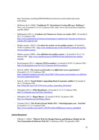 http://lonscohen.com/blog/2009/04/difference-between-social-media-and-social-
       networking

   -   McKinsey & Co (2006) “Traditional TV Advertising Is Losing Effi cacy: McKinsey”,
       Warc.com, [Consulté le 12.10.11] adresse URL: http://www.warc.com/News/TopNews.
       asp?ID=20010

   -   Médiamétrie (2011) « L'audience de l'internet en France en octobre 2011 » [Consulté le
       26.11.11] adresse URL :
       http://www.mediametrie.fr/internet/communiques/l-audience-de-l-internet-en-france-en-
       octobre-2011.php?id=562

   -   Medias sociaux (2012) « La valeur des actions sur les médias sociaux » [Consulté le
       20.08.11] adresse URL : http://www.mediassociaux.fr/2011/02/03/la-valeur-des-actions-
       sur-les-medias-sociaux/

   -   Médias sociaux (2009) « Une définition des médias sociaux ». [Consulté le 26.11.11]
       adresse URL : http://www.mediassociaux.fr/2009/06/29/une-definition-des-medias-
       sociaux/

   -   Royal.pingom (2011) « Internet 2010 in numbers » [consulté le 05.05.11] adresse URL :
       http://royal.pingdom.com/2011/01/12/internet-2010-in-numbers/

   -   Solis B. (2009) “The reason social media is so difficult for most organizations”
       [Consulté le 12.12.11] adresse URL
       http://sethgodin.typepad.com/seths_blog/2009/12/the-reason-social-media-is-so-difficult-
       for-most-organizations.html

   -   Solis B., (2011) “Social Media’s impending flood of customer unlikes”, [Consulté le
       30.11.12] adresse URL
       http://blogs.hbr.org/cs/2011/09/social_medias_impending_flood.html

   -   Wikipédia (2011) « Effet Hawthorne » [Consulté le 12.12.11] adresse URL
       http://fr.wikipedia.org/wiki/Effet_Hawthorne

   -   Wikipédia (2011) « Roger Bacon » [Consulté le 05.01.12] adresse URL
       http://en.wikipedia.org/wiki/Roger_Bacon

   -   Youtube (2011) “The World of Social Media 2011 - VideoInfographs.com - YouTube"
       [Consulté le 12.12.11] adresse URL :
       http://www.youtube.com/watch?v=H61WvxOm1AM&feature=player_embedded


Autres Ressources

   -   O'Reilly T. (2005). “What Is Web 2.0. Design Patterns and Business Models for the
       Next Generation of Software Web 2.0”, Conference 2005, 30 septembre 2005.


                                                                                             92
 