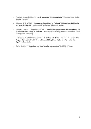 -   Forrester Research, (2009), “North American Technographics”, Empowerment Online
    Survey, Q4 2009.

-   Johnson, B, K.. (2008), “Icentives to Contribute in Online Collaboration: Wikipedia
    as Collective Action”, 58th Annual Conference, Montreal, Quebec.

-   Jones B., Lima A., Temperley J. (2009), “Corporate Reputation on the social Web: an
    exploratory case study of Primark”, Academy of Marketing Annual Conference, Leeds
    Metropolitan University.

-   McGiboney M. (2009) “Nielsen Reports 17 Percent of Time Spent on the Internet in
    August Devoted to Social Networking and Blog Sites, Up from 6 Percent a Year
    Ago”, Nielsen study.

-   Taylor C. (2011) “Social networking 'utopia' isn't coming” in CNN, 27 june.




                                                                                      93
 